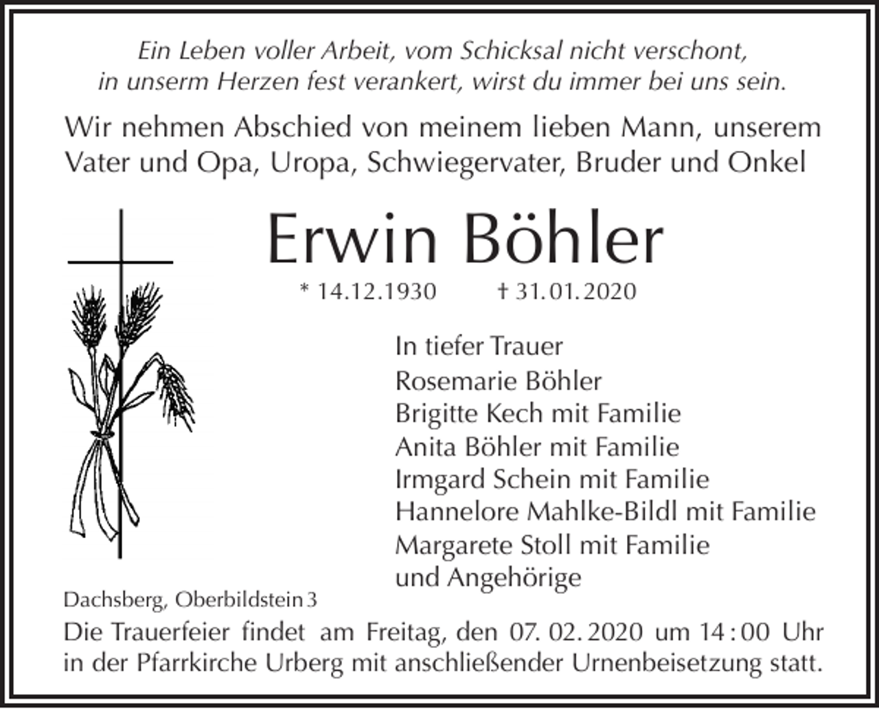 <p>Ein Leben voller Arbeit, vom Schicksal nicht verschont,<br />in unserm Herzen fest verankert, wirst du immer bei uns sein.</p><p>Wir nehmen Abschied von meinem lieben Mann, unserem<br />Vater und Opa, Uropa, Schwiegervater, Bruder und Onkel</p><p>Erwin Böhler<br />* 14.12.1930</p><p>Dachsberg, Oberbildstein 3</p><p>† 31. 01. 2020</p><p>In tiefer Trauer<br />Rosemarie Böhler<br />Brigitte Kech mit Familie<br />Anita Böhler mit Familie<br />Irmgard Schein mit Familie<br />Hannelore Mahlke-Bildl mit Familie<br />Margarete Stoll mit Familie<br />und Angehörige</p><p>Die Trauerfeier findet am Freitag, den 07. 02. 2020 um 14 : 00 Uhr<br />in der Pfarrkirche Urberg mit anschließender Urnenbeisetzung statt.</p>