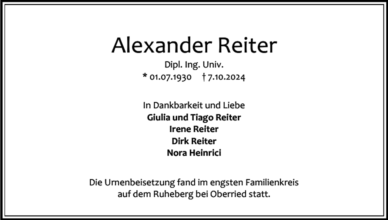<p>Alexander Reiter<br />Dipl. Ing. Univ.<br />* 01.07.1930 † 7.10.2024<br />In Dankbarkeit und Liebe<br />Giulia und Tiago Reiter<br />Irene Reiter<br />Dirk Reiter<br />Nora Heinrici<br />Die Urnenbeisetzung fand im engsten Familienkreis<br />auf dem Ruheberg bei Oberried statt.</p>