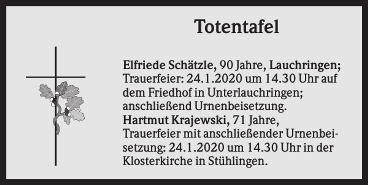 <p>Totentafel<br />Elfriede Schätzle, 90 Jahre, Lauchringen;<br />Trauerfeier: 24.1.2020 um 14.30 Uhr auf<br />dem Friedhof in Unterlauchringen;<br />anschließend Urnenbeisetzung.<br />Hartmut Krajewski, 71 Jahre,<br />Trauerfeier mit anschließender Urnenbeisetzung: 24.1.2020 um 14.30 Uhr in der<br />Klosterkirche in Stühlingen.</p>
