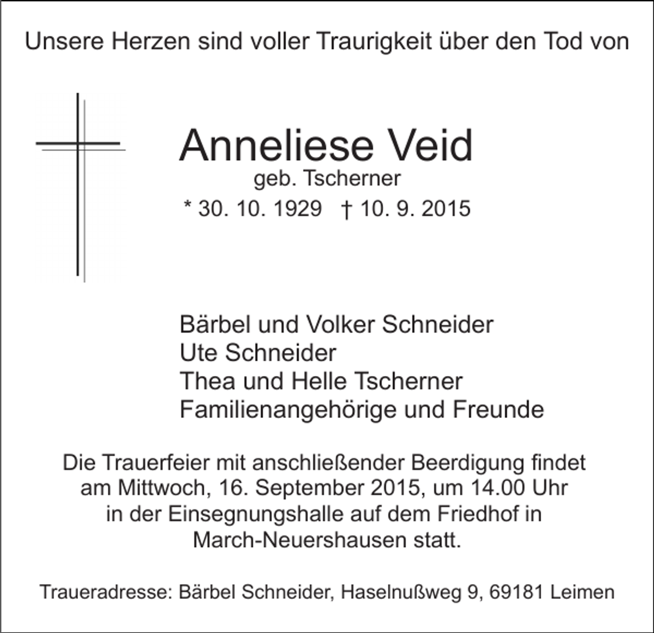 <p>Unsere Herzen sind voller Traurigkeit über den Tod von</p><p>Anneliese Veid<br />geb. Tscherner<br />* 30. 10. 1929 † 10. 9. 2015</p><p>Bärbel und Volker Schneider<br />Ute Schneider<br />Thea und Helle Tscherner<br />Familienangehörige und Freunde<br />Die Trauerfeier mit anschließender Beerdigung findet<br />am Mittwoch, 16. September 2015, um 14.00 Uhr<br />in der Einsegnungshalle auf dem Friedhof in<br />March-Neuershausen statt.<br />Traueradresse: Bärbel Schneider, Haselnußweg 9, 69181 Leimen</p>