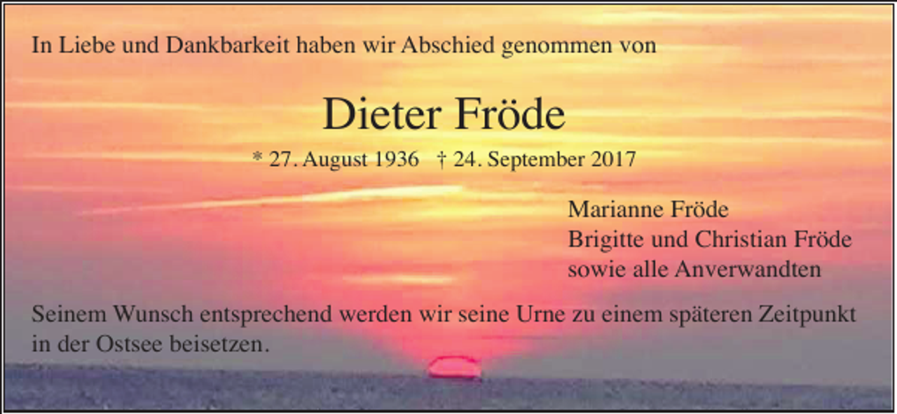 <p>In Liebe und Dankbarkeit haben wir Abschied genommen von</p><p>Dieter Fröde<br />* 27. August 1936 † 24. September 2017</p><p>Marianne Fröde<br />Brigitte und Christian Fröde<br />sowie alle Anverwandten<br />Seinem Wunsch entsprechend werden wir seine Urne zu einem späteren Zeitpunkt<br />in der Ostsee beisetzen.</p>