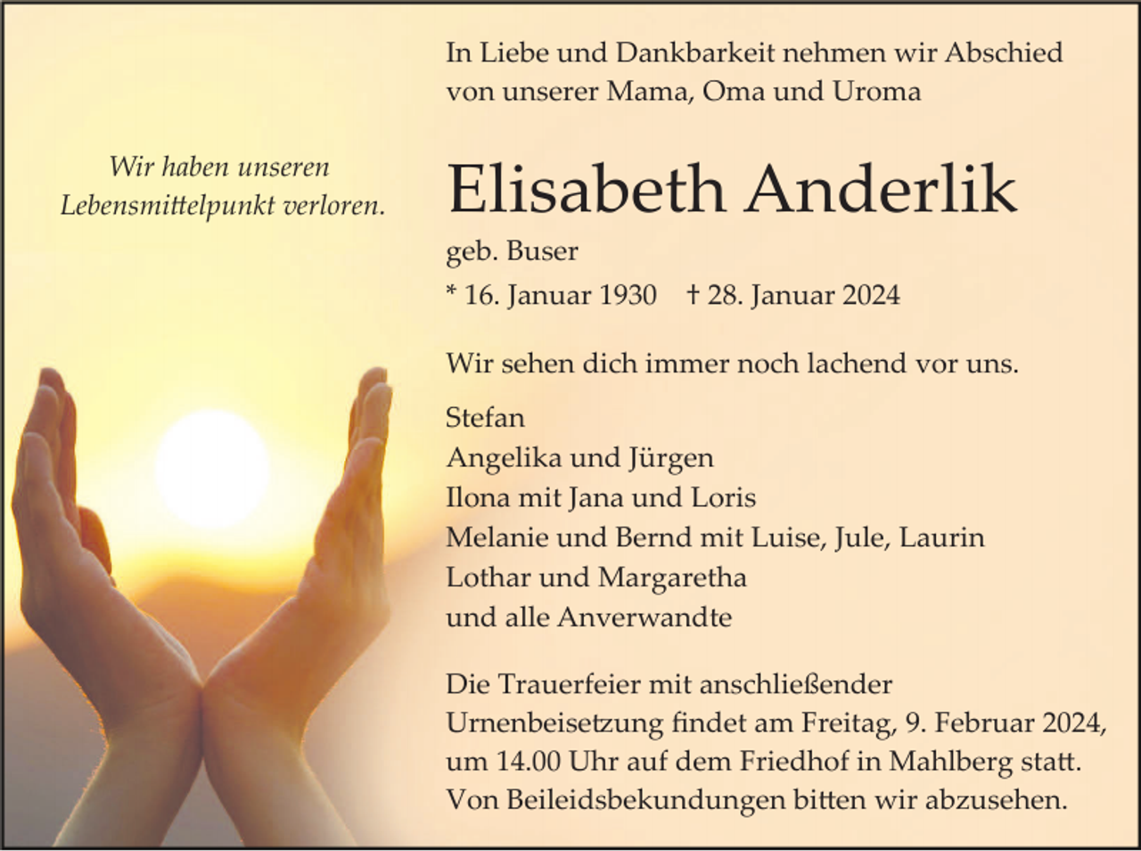 <p>In Liebe und Dankbarkeit nehmen wir Abschied<br />von unserer Mama, Oma und Uroma<br />Wir haben unseren<br />Lebensmittelpunkt verloren.</p><p>Elisabeth Anderlik<br />geb. Buser<br />* 16. Januar 1930</p><p>† 28. Januar 2024</p><p>Wir sehen dich immer noch lachend vor uns.<br />Stefan<br />Angelika und Jürgen<br />Ilona mit Jana und Loris<br />Melanie und Bernd mit Luise, Jule, Laurin<br />Lothar und Margaretha<br />und alle Anverwandte<br />Die Trauerfeier mit anschließender<br />Urnenbeisetzung ﬁndet am Freitag, 9. Februar 2024,<br />um 14.00 Uhr auf dem Friedhof in Mahlberg statt.<br />Von Beileidsbekundungen bitten wir abzusehen.</p>