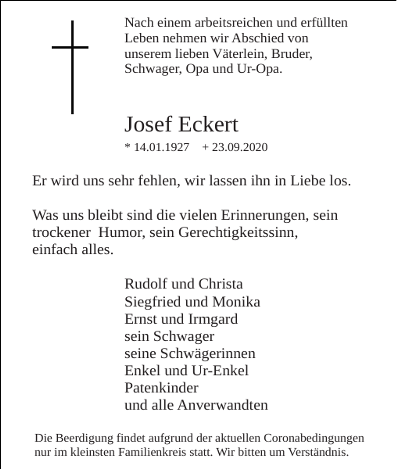 <p>Nach einem arbeitsreichen und erfüllten<br />Leben nehmen wir Abschied von<br />unserem lieben Väterlein, Bruder,<br />Schwager, Opa und Ur-Opa.</p><p>Josef Eckert<br />* 14.01.1927</p><p>+ 23.09.2020</p><p>Er wird uns sehr fehlen, wir lassen ihn in Liebe los.<br />Was uns bleibt sind die vielen Erinnerungen, sein<br />trockener Humor, sein Gerechtigkeitssinn,<br />einfach alles.<br />Rudolf und Christa<br />Siegfried und Monika<br />Ernst und Irmgard<br />sein Schwager<br />seine Schwägerinnen<br />Enkel und Ur-Enkel<br />Patenkinder<br />und alle Anverwandten<br />Die Beerdigung findet aufgrund der aktuellen Coronabedingungen<br />nur im kleinsten Familienkreis statt. Wir bitten um Verständnis.</p>