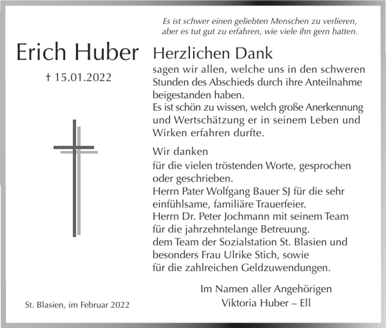 <p>Es ist schwer einen geliebten Menschen zu verlieren,<br />aber es tut gut zu erfahren, wie viele ihn gern hatten.</p><p>Erich Huber<br />† 15.01.2022</p><p>Herzlichen Dank<br />sagen wir allen, welche uns in den schweren<br />Stunden des Abschieds durch ihre Anteilnahme<br />beigestanden haben.<br />Es ist schön zu wissen, welch große Anerkennung<br />und Wertschätzung er in seinem Leben und<br />Wirken erfahren durfte.<br />Wir danken<br />für die vielen tröstenden Worte, gesprochen<br />oder geschrieben.<br />Herrn Pater Wolfgang Bauer SJ für die sehr<br />einfühlsame, familiäre Trauerfeier.<br />Herrn Dr. Peter Jochmann mit seinem Team<br />für die jahrzehntelange Betreuung.<br />dem Team der Sozialstation St. Blasien und<br />besonders Frau Ulrike Stich, sowie<br />für die zahlreichen Geldzuwendungen.</p><p>St. Blasien, im Februar 2022</p><p>Im Namen aller Angehörigen<br />Viktoria Huber – Ell</p>
