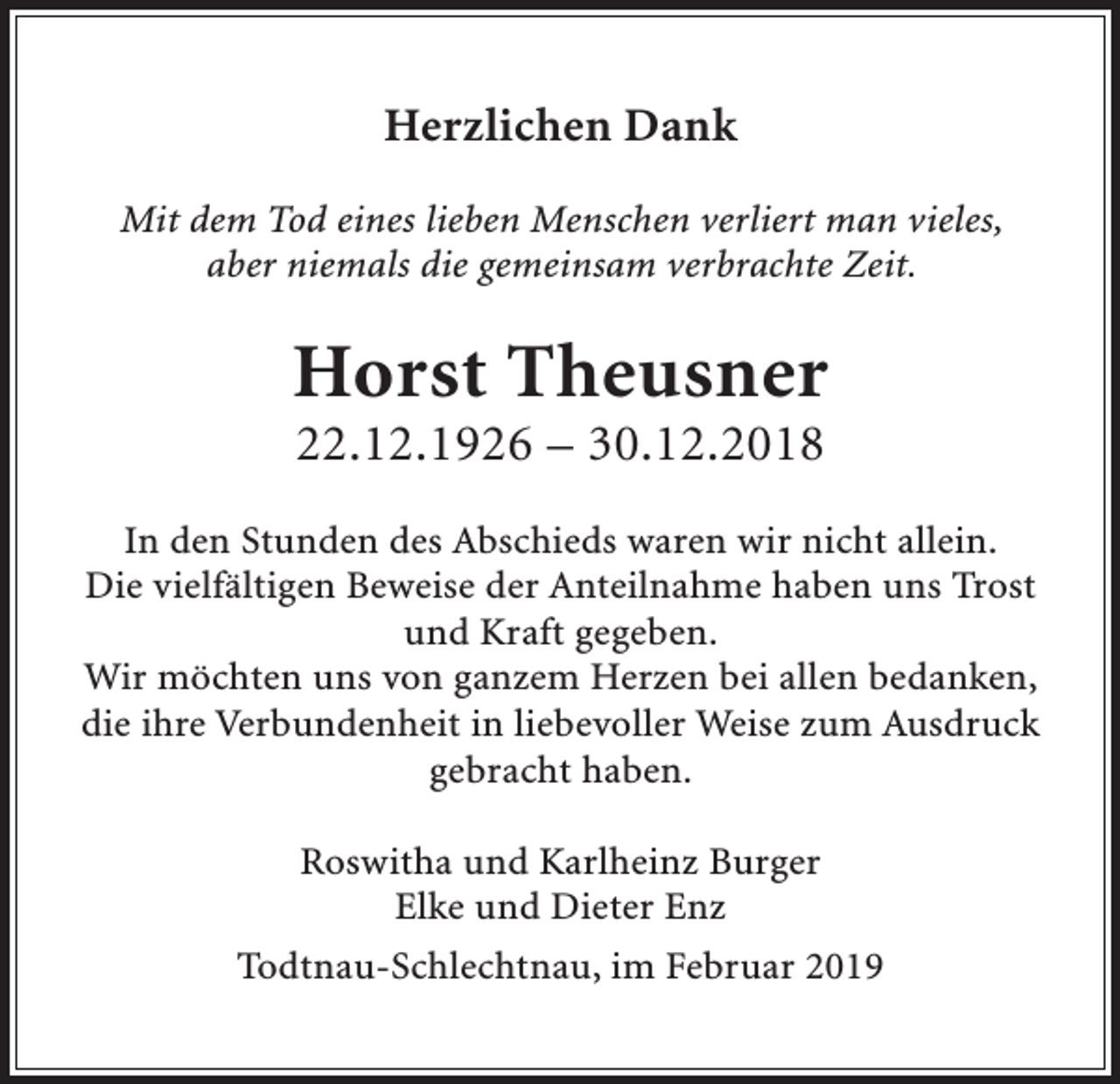 <p>Herzlichen Dank<br />Mit dem Tod eines lieben Menschen verliert man vieles,<br />aber niemals die gemeinsam verbrachte Zeit.</p><p>Horst Theusner<br />22.12.1926 – 30.12.2018<br />In den Stunden des Abschieds waren wir nicht allein.<br />Die vielfältigen Beweise der Anteilnahme haben uns Trost<br />und Kraft gegeben.<br />Wir möchten uns von ganzem Herzen bei allen bedanken,<br />die ihre Verbundenheit in liebevoller Weise zum Ausdruck<br />gebracht haben.<br />Roswitha und Karlheinz Burger<br />Elke und Dieter Enz<br />Todtnau-Schlechtnau, im Februar 2019</p>