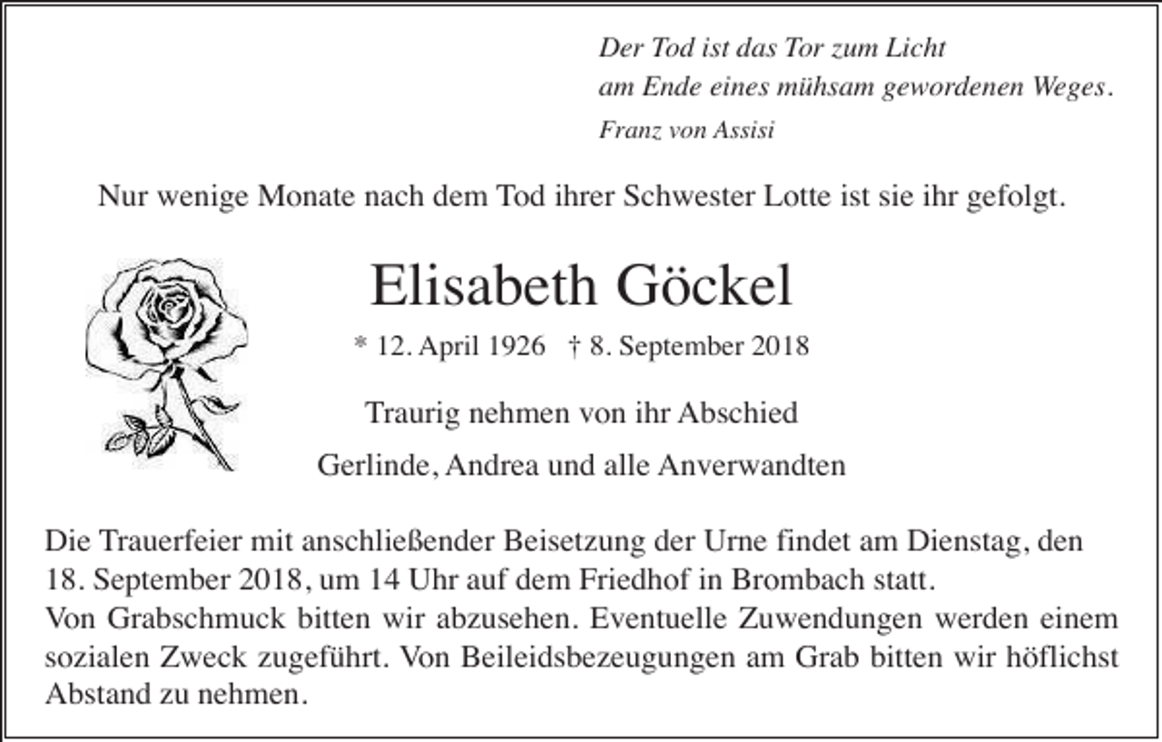 <p>Der Tod ist das Tor zum Licht<br />am Ende eines mühsam gewordenen Weges.<br />Franz von Assisi</p><p>Nur wenige Monate nach dem Tod ihrer Schwester Lotte ist sie ihr gefolgt.</p><p>Elisabeth Göckel<br />* 12. April 1926 † 8. September 2018</p><p>Traurig nehmen von ihr Abschied<br />Gerlinde, Andrea und alle Anverwandten<br />Die Trauerfeier mit anschließender Beisetzung der Urne findet am Dienstag, den<br />18. September 2018, um 14 Uhr auf dem Friedhof in Brombach statt.<br />Von Grabschmuck bitten wir abzusehen. Eventuelle Zuwendungen werden einem<br />sozialen Zweck zugeführt. Von Beileidsbezeugungen am Grab bitten wir höflichst<br />Abstand zu nehmen.</p>