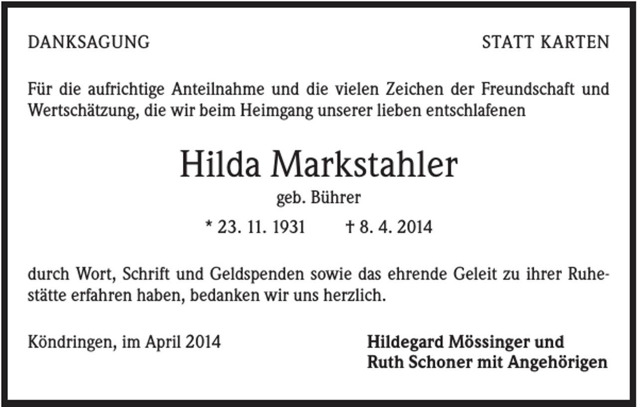 <p>DANKSAGUNG</p><p>STATT KARTEN</p><p>Für die aufrichtige Anteilnahme und die vielen Zeichen der Freundschaft und<br />Wertschätzung, die wir beim Heimgang unserer lieben entschlafenen</p><p>Hilda Markstahler<br />geb. Bührer<br />* 23. 11. 1931</p><p>† 8. 4. 2014</p><p>durch Wort, Schrift und Geldspenden sowie das ehrende Geleit zu ihrer Ruhestätte erfahren haben, bedanken wir uns herzlich.<br />Köndringen, im April 2014</p><p>Hildegard Mössinger und<br />Ruth Schoner mit Angehörigen</p>