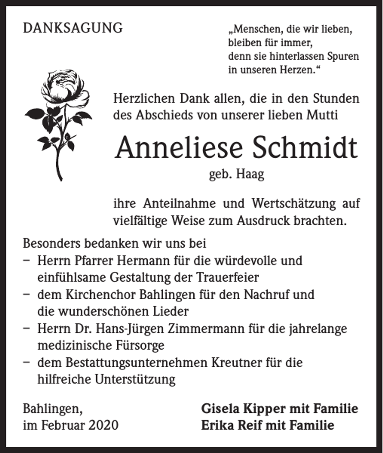 <p>DANKSAGUNG</p><p>„Menschen, die wir lieben,</p><p>bleiben für immer,<br />denn sie hinterlassen Spuren<br />in unseren Herzen.“</p><p>Herzlichen Dank allen, die in den Stunden<br />des Abschieds von unserer lieben Mutti</p><p>Anneliese Schmidt<br />geb. Haag</p><p>ihre Anteilnahme und Wertschätzung auf<br />vielfältige Weise zum Ausdruck brachten.<br />Besonders bedanken wir uns bei<br />– Herrn Pfarrer Hermann für die würdevolle und<br />einfühlsame Gestaltung der Trauerfeier<br />– dem Kirchenchor Bahlingen für den Nachruf und<br />die wunderschönen Lieder<br />– Herrn Dr. Hans-Jürgen Zimmermann für die jahrelange<br />medizinische Fürsorge<br />– dem Bestattungsunternehmen Kreutner für die<br />hilfreiche Unterstützung<br />Bahlingen,<br />im Februar 2020</p><p>Gisela Kipper mit Familie<br />Erika Reif mit Familie</p>