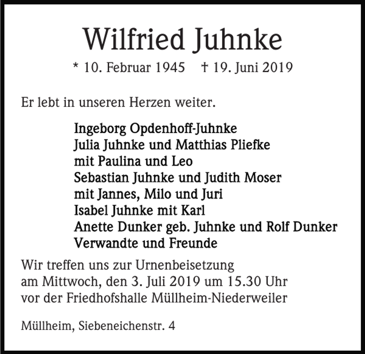 <p>Wilfried Juhnke<br />* 10. Februar 1945</p><p>† 19. Juni 2019</p><p>Er lebt in unseren Herzen weiter.</p><p>Wir treffen uns zur Urnenbeisetzung<br />am Mittwoch, den 3. Juli 2019 um 15.30 Uhr<br />vor der Friedhofshalle Müllheim-Niederweiler<br />Müllheim, Siebeneichenstr. 4</p>