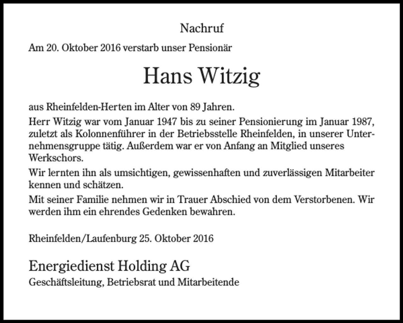 <p>Nachruf<br />Am 20. Oktober 2016 verstarb unser Pensionär</p><p>Hans Witzig<br />aus Rheinfelden-Herten im Alter von 89 Jahren.<br />Herr Witzig war vom Januar 1947 bis zu seiner Pensionierung im Januar 1987,<br />zuletzt als Kolonnenführer in der Betriebsstelle Rheinfelden, in unserer Unternehmensgruppe tätig. Außerdem war er von Anfang an Mitglied unseres<br />Werkschors.<br />Wir lernten ihn als umsichtigen, gewissenhaften und zuverlässigen Mitarbeiter<br />kennen und schätzen.<br />Mit seiner Familie nehmen wir in Trauer Abschied von dem Verstorbenen. Wir<br />werden ihm ein ehrendes Gedenken bewahren.<br />Rheinfelden/Laufenburg 25. Oktober 2016</p><p>Energiedienst Holding AG<br />Geschäftsleitung, Betriebsrat und Mitarbeitende</p>