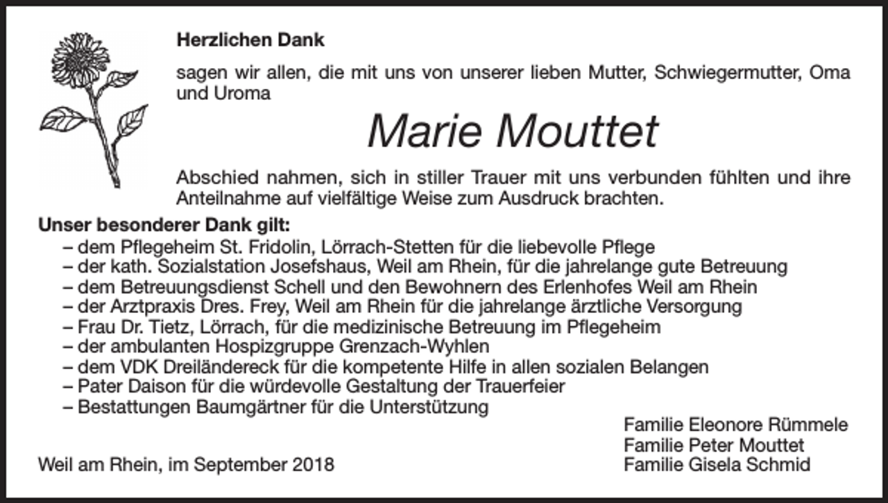 <p>Herzlichen Dank<br />sagen wir allen, die mit uns von unserer lieben Mutter, Schwiegermutter, Oma<br />und Uroma</p><p>Marie Mouttet</p><p>Abschied nahmen, sich in stiller Trauer mit uns verbunden fühlten und ihre<br />Anteilnahme auf vielfältige Weise zum Ausdruck brachten.<br />Unser besonderer Dank gilt:<br />– dem Pflegeheim St. Fridolin, Lörrach-Stetten für die liebevolle Pflege<br />– der kath. Sozialstation Josefshaus, Weil am Rhein, für die jahrelange gute Betreuung<br />– dem Betreuungsdienst Schell und den Bewohnern des Erlenhofes Weil am Rhein<br />– der Arztpraxis Dres. Frey, Weil am Rhein für die jahrelange ärztliche Versorgung<br />– Frau Dr. Tietz, Lörrach, für die medizinische Betreuung im Pflegeheim<br />– der ambulanten Hospizgruppe Grenzach-Wyhlen<br />– dem VDK Dreiländereck für die kompetente Hilfe in allen sozialen Belangen<br />– Pater Daison für die würdevolle Gestaltung der Trauerfeier<br />– Bestattungen Baumgärtner für die Unterstützung</p><p>Familie Eleonore Rümmele</p><p>Familie Peter Mouttet<br />Weil am Rhein, im September 2018<br />Familie Gisela Schmid</p>