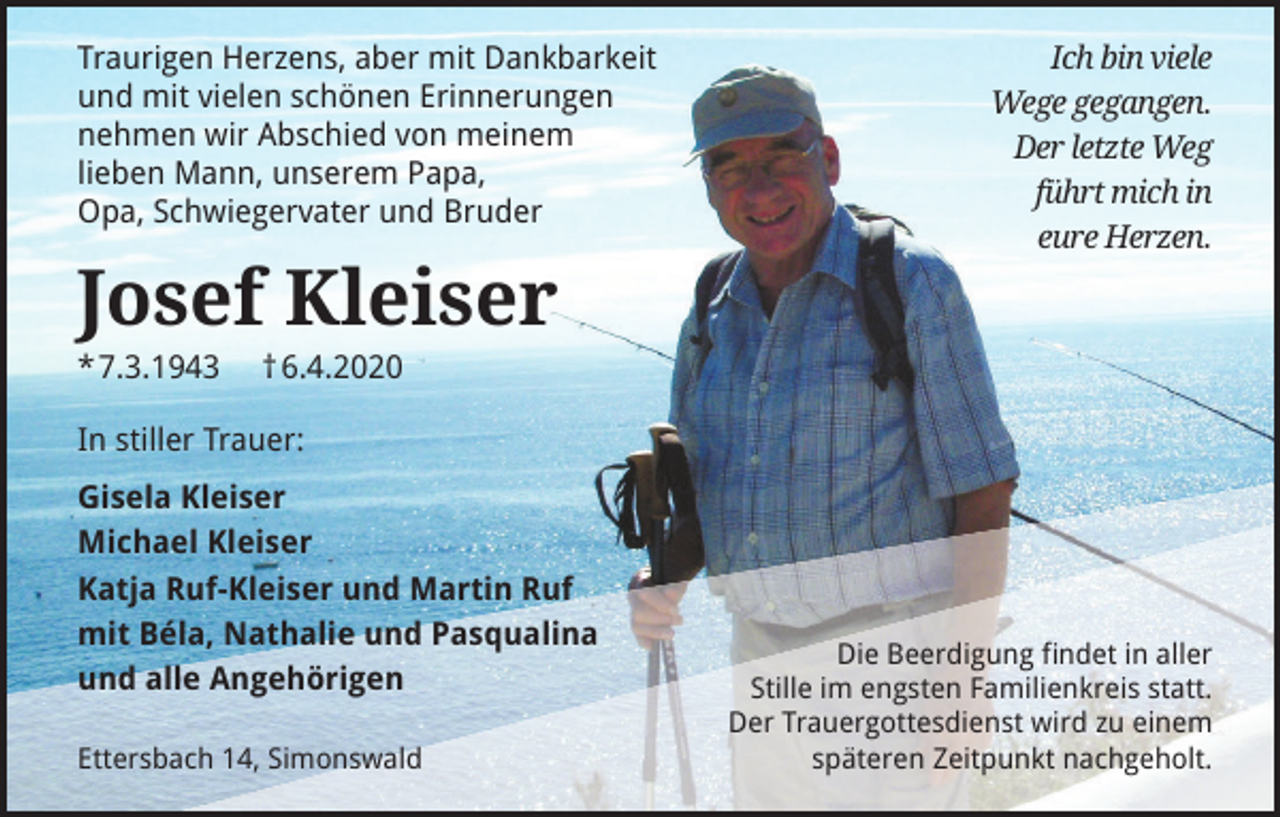 <p>Traurigen Herzens, aber mit Dankbarkeit<br />und mit vielen schönen Erinnerungen<br />nehmen wir Abschied von meinem<br />lieben Mann, unserem Papa,<br />Opa, Schwiegervater und Bruder</p><p>Ich bin viele<br />Wege gegangen.<br />Der letzte Weg<br />führt mich in<br />eure Herzen.</p><p>Josef Kleiser<br />*7.3.1943</p><p>† 6.4.2020</p><p>In stiller Trauer:<br />Gisela Kleiser<br />Michael Kleiser<br />Katja Ruf-Kleiser und Martin Ruf<br />mit Béla, Nathalie und Pasqualina<br />und alle Angehörigen<br />Ettersbach 14, Simonswald</p><p>Die Beerdigung ﬁndet in aller<br />Stille im engsten Familienkreis statt.<br />Der Trauergottesdienst wird zu einem<br />späteren Zeitpunkt nachgeholt.</p>