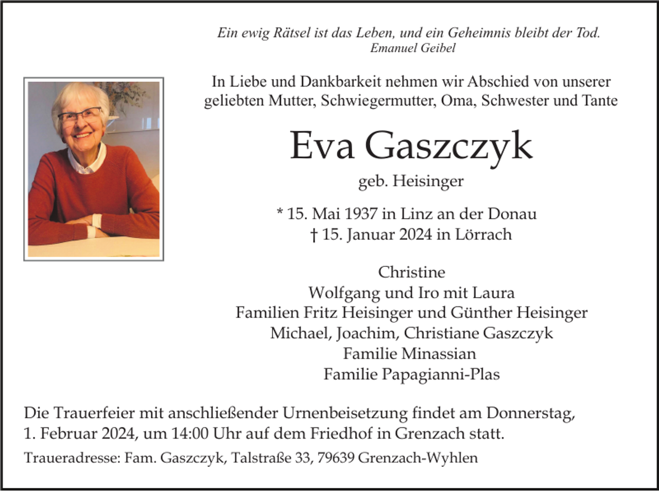 <p>Ein ewig Rätsel ist das Leben, und ein Geheimnis bleibt der Tod.<br />Emanuel Geibel</p><p>In Liebe und Dankbarkeit nehmen wir Abschied von unserer<br />geliebten Mutter, Schwiegermutter, Oma, Schwester und Tante</p><p>Eva Gaszczyk<br />geb. Heisinger<br />* 15. Mai 1937 in Linz an der Donau<br />† 15. Januar 2024 in Lörrach<br />Christine<br />Wolfgang und Iro mit Laura<br />Familien Fritz Heisinger und Günther Heisinger<br />Michael, Joachim, Christiane Gaszczyk<br />Familie Minassian<br />Familie Papagianni-Plas<br />Die Trauerfeier mit anschließender Urnenbeisetzung findet am Donnerstag,<br />1. Februar 2024, um 14:00 Uhr auf dem Friedhof in Grenzach statt.<br />Traueradresse: Fam. Gaszczyk, Talstraße 33, 79639 Grenzach-Wyhlen</p>