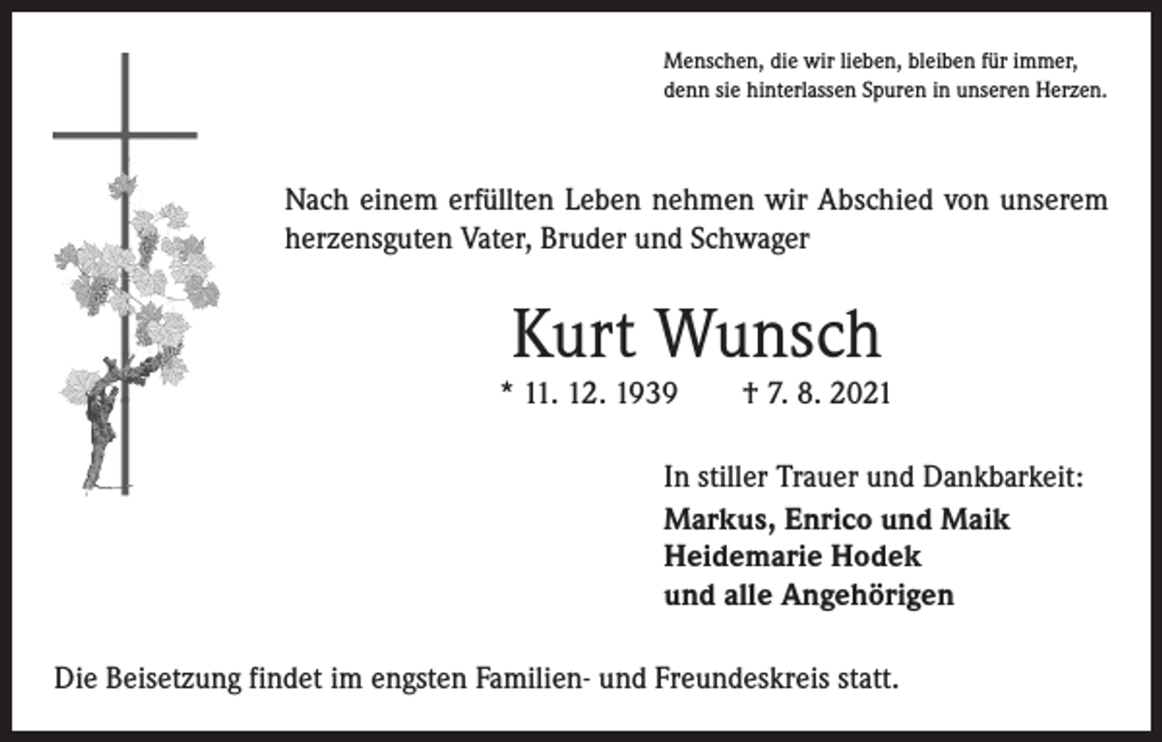 <p>Menschen, die wir lieben, bleiben für immer,<br />denn sie hinterlassen Spuren in unseren Herzen.</p><p>Nach einem erfüllten Leben nehmen wir Abschied von unserem<br />herzensguten Vater, Bruder und Schwager</p><p>Kurt Wunsch</p><p>* 11. 12. 1939 † 7. 8. 2021<br />In stiller Trauer und Dankbarkeit:<br />Markus, Enrico und Maik<br />Heidemarie Hodek<br />und alle Angehörigen<br />Die Beisetzung findet im engsten Familien- und Freundeskreis statt.</p>