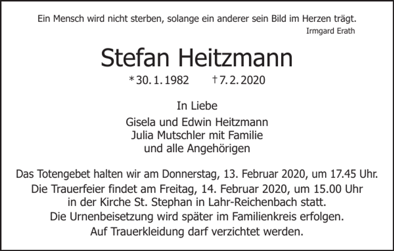<p>Ein Mensch wird nicht sterben, solange ein anderer sein Bild im Herzen trägt.<br />Irmgard Erath</p><p>Stefan Heitzmann<br />* 30. 1. 1982 † 7. 2. 2020</p><p>In Liebe<br />Gisela und Edwin Heitzmann<br />Julia Mutschler mit Familie<br />und alle Angehörigen<br />Das Totengebet halten wir am Donnerstag, 13. Februar 2020, um 17.45 Uhr.<br />Die Trauerfeier findet am Freitag, 14. Februar 2020, um 15.00 Uhr<br />in der Kirche St. Stephan in Lahr-Reichenbach statt.<br />Die Urnenbeisetzung wird später im Familienkreis erfolgen.<br />Auf Trauerkleidung darf verzichtet werden.</p>