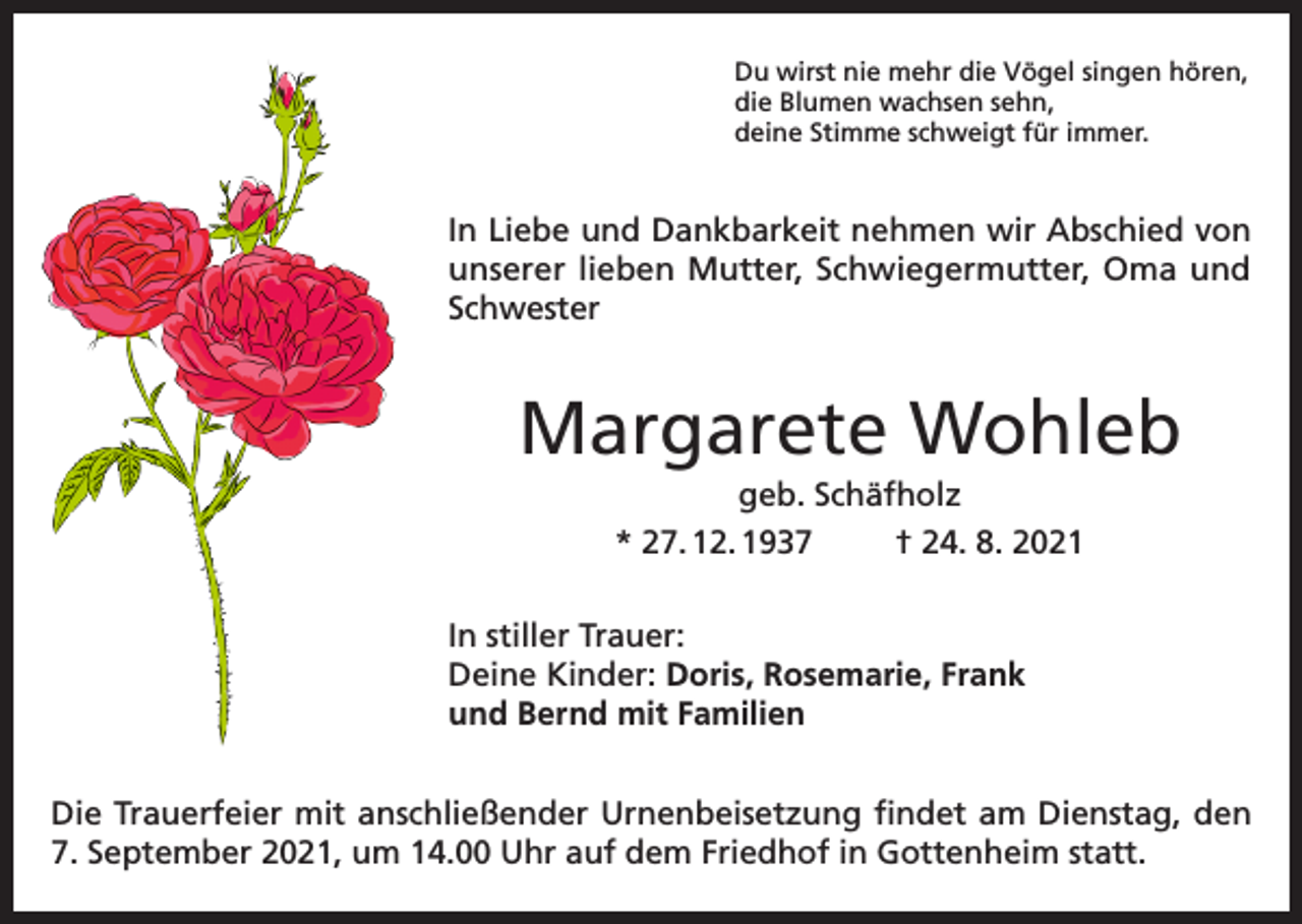 <p>Du wirst nie mehr die Vögel singen hören,<br />die Blumen wachsen sehn,<br />deine Stimme schweigt für immer.</p><p>In Liebe und Dankbarkeit nehmen wir Abschied von<br />unserer lieben Mutter, Schwiegermutter, Oma und<br />Schwester</p><p>Margarete Wohleb<br />geb. Schäfholz<br />* 27. 12. 1937<br />† 24. 8. 2021<br />In stiller Trauer:<br />Deine Kinder: Doris, Rosemarie, Frank<br />und Bernd mit Familien<br />Die Trauerfeier mit anschließender Urnenbeisetzung findet am Dienstag, den<br />7. September 2021, um 14.00 Uhr auf dem Friedhof in Gottenheim statt.</p>