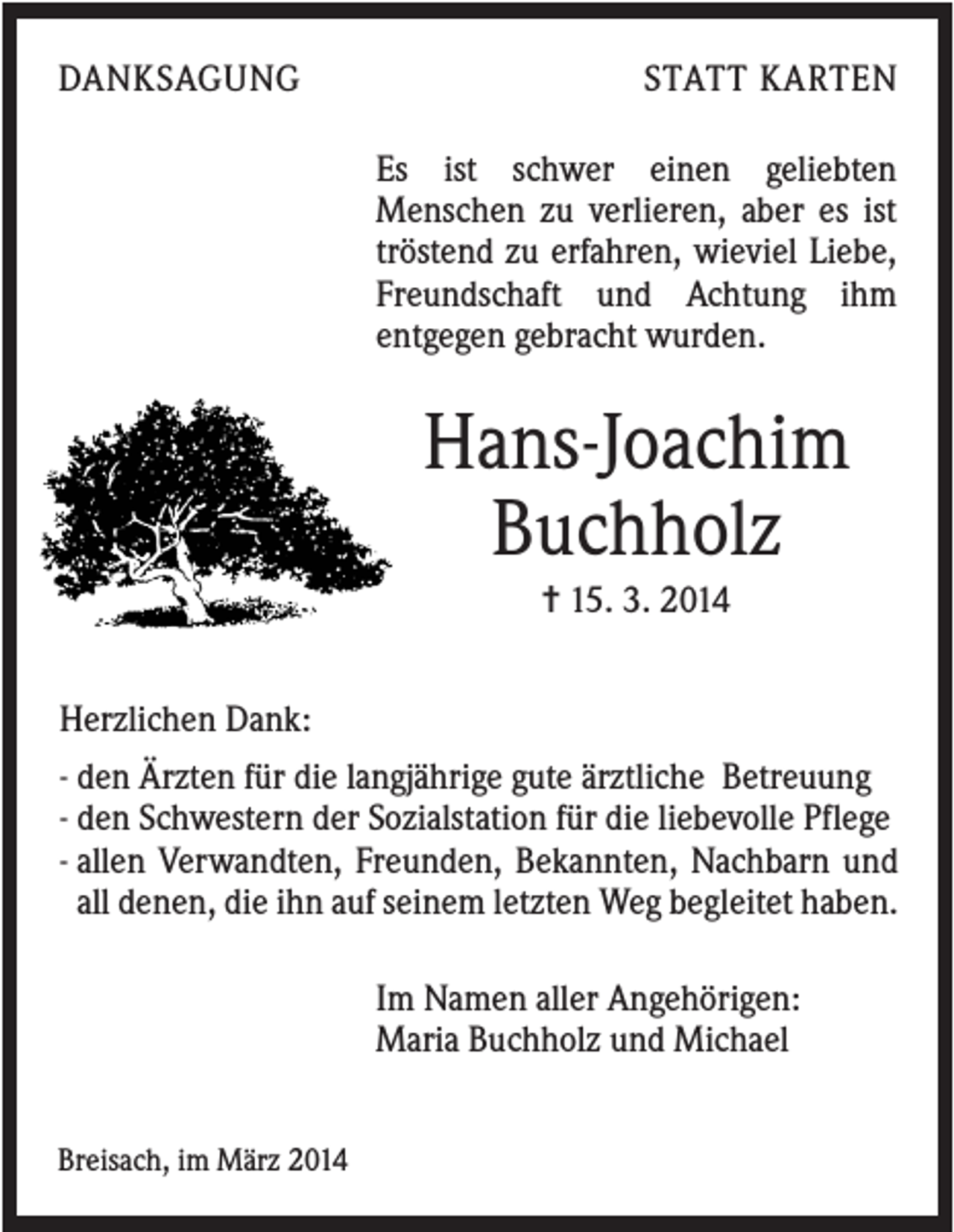 <p>DANKSAGUNG</p><p>STATT KARTEN<br />Es ist schwer einen geliebten<br />Menschen zu verlieren, aber es ist<br />tröstend zu erfahren, wieviel Liebe,<br />Freundschaft und Achtung ihm<br />entgegen gebracht wurden.</p><p>Hans-Joachim<br />Buchholz<br />✝ 15. 3. 2014<br />Herzlichen Dank:<br />- den Ärzten für die langjährige gute ärztliche Betreuung<br />- den Schwestern der Sozialstation für die liebevolle Pflege<br />- allen Verwandten, Freunden, Bekannten, Nachbarn und<br />all denen, die ihn auf seinem letzten Weg begleitet haben.<br />Im Namen aller Angehörigen:<br />Maria Buchholz und Michael<br />Breisach, im März 2014</p>