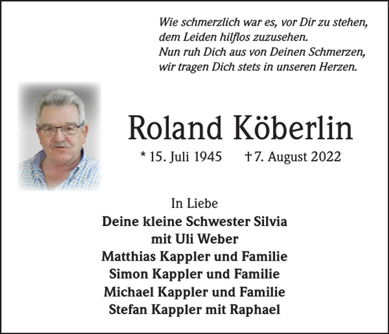 <p>Wie schmerzlich war es, vor Dir zu stehen,<br />dem Leiden hilflos zuzusehen.<br />Nun ruh Dich aus von Deinen Schmerzen,<br />wir tragen Dich stets in unseren Herzen.</p><p>Roland Köberlin<br />* 15. Juli 1945</p><p>† 7. August 2022</p><p>In Liebe<br />Deine kleine Schwester Silvia<br />mit Uli Weber<br />Matthias Kappler und Familie<br />Simon Kappler und Familie<br />Michael Kappler und Familie<br />Stefan Kappler mit Raphael</p>