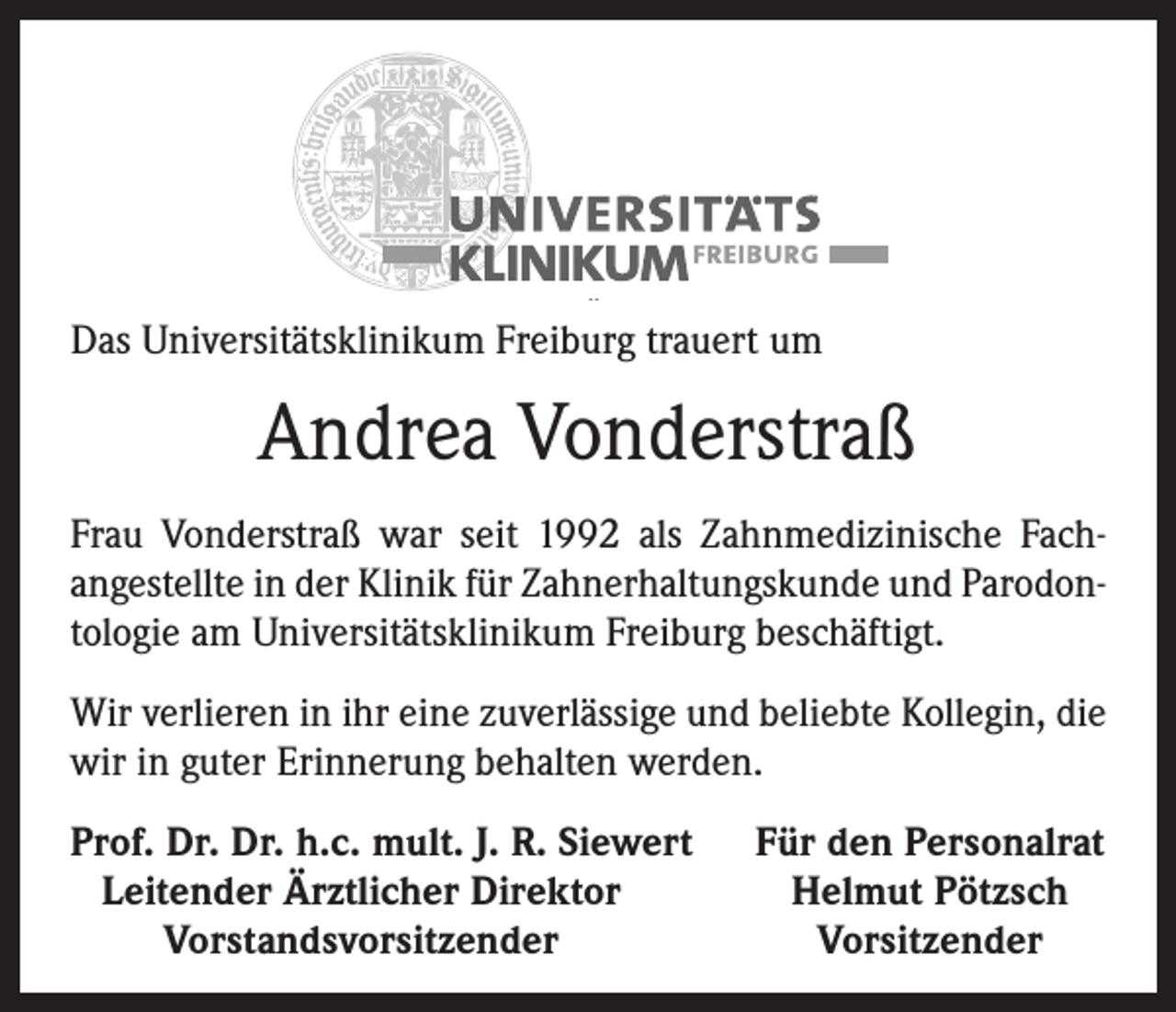 <p>Das Universitätsklinikum Freiburg trauert um</p><p>Andrea Vonderstraß<br />Frau Vonderstraß war seit 1992 als Zahnmedizinische Fach­<br />angestellte in der Klinik für Zahnerhaltungskunde und Parodon­<br />tologie am Universitätsklinikum Freiburg beschäftigt.<br />Wir verlieren in ihr eine zuverlässige und beliebte Kollegin, die<br />wir in guter Erinnerung behalten werden.<br />Prof. Dr. Dr. h.c. mult. J. R. Siewert<br />Leitender Ärztlicher Direktor</p><p>Vorstandsvorsitzender</p><p>Für den Personalrat<br />Helmut Pötzsch<br />Vorsitzender</p>