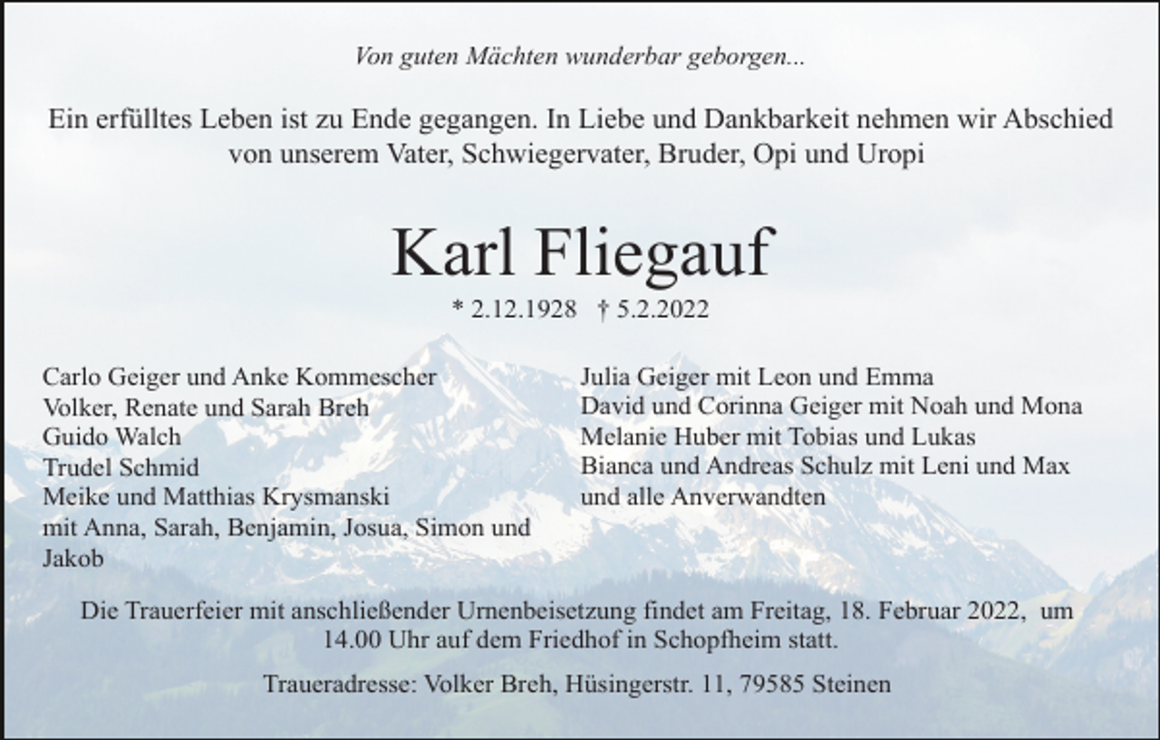 <p>Von guten Mächten wunderbar geborgen...</p><p>Ein erfülltes Leben ist zu Ende gegangen. In Liebe und Dankbarkeit nehmen wir Abschied<br />von unserem Vater, Schwiegervater, Bruder, Opi und Uropi</p><p>Karl Fliegauf<br />* 2.12.1928 † 5.2.2022<br />Carlo Geiger und Anke Kommescher<br />Volker, Renate und Sarah Breh<br />Guido Walch<br />Trudel Schmid<br />Meike und Matthias Krysmanski<br />mit Anna, Sarah, Benjamin, Josua, Simon und<br />Jakob</p><p>Julia Geiger mit Leon und Emma<br />David und Corinna Geiger mit Noah und Mona<br />Melanie Huber mit Tobias und Lukas<br />Bianca und Andreas Schulz mit Leni und Max<br />und alle Anverwandten</p><p>Die Trauerfeier mit anschließender Urnenbeisetzung findet am Freitag, 18. Februar 2022, um<br />14.00 Uhr auf dem Friedhof in Schopfheim statt.<br />Traueradresse: Volker Breh, Hüsingerstr. 11, 79585 Steinen</p>