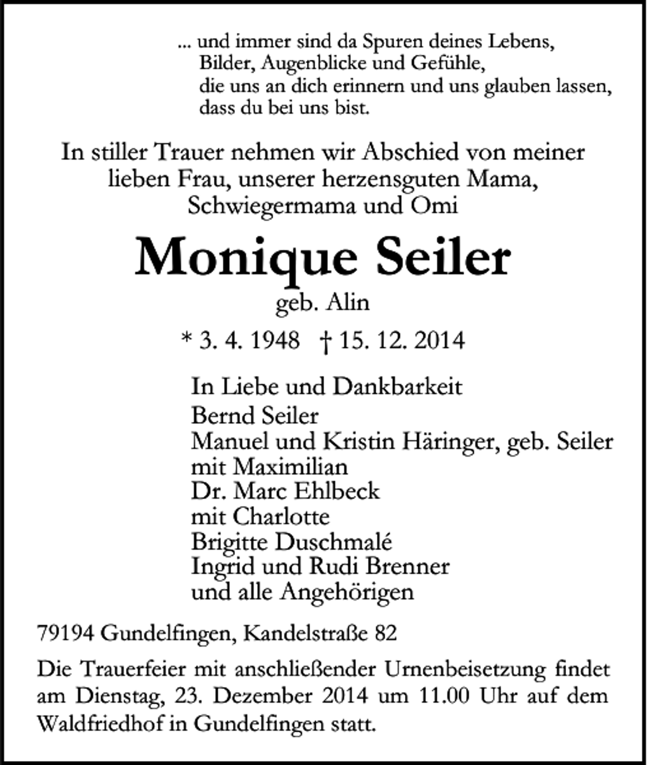 <p>... und immer sind da Spuren deines Lebens,<br />Bilder, Augenblicke und Gefühle,<br />die uns an dich erinnern und uns glauben lassen,<br />dass du bei uns bist.</p><p>In stiller Trauer nehmen wir Abschied von meiner<br />lieben Frau, unserer herzensguten Mama,<br />Schwiegermama und Omi</p><p>Monique Seiler<br />geb. Alin<br />* 3. 4. 1948 † 15. 12. 2014</p><p>In Liebe und Dankbarkeit<br />Bernd Seiler<br />Manuel und Kristin Häringer, geb. Seiler<br />mit Maximilian<br />Dr. Marc Ehlbeck<br />mit Charlotte<br />Brigitte Duschmalé<br />Ingrid und Rudi Brenner<br />und alle Angehörigen<br />79194 Gundelfingen, Kandelstraße 82<br />Die Trauerfeier mit anschließender Urnenbeisetzung findet<br />am Dienstag, 23. Dezember 2014 um 11.00 Uhr auf dem<br />Waldfriedhof in Gundelfingen statt.</p>