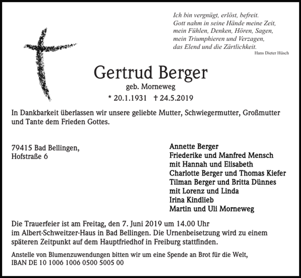 <p>Ich bin vergnügt, erlöst, befreit.<br />Gott nahm in seine Hände meine Zeit,<br />mein Fühlen, Denken, Hören, Sagen,<br />mein Triumphieren und Verzagen,<br />das Elend und die Zärtlichkeit.<br />Hans Dieter Hüsch</p><p>Gertrud Berger<br />geb. Morneweg<br />* 20.1.1931 † 24.5.2019<br />In Dankbarkeit überlassen wir unsere geliebte Mutter, Schwiegermutter, Großmutter<br />und Tante dem Frieden Gottes.</p><p>79415 Bad Bellingen,<br />Hofstraße 6</p><p>Die Trauerfeier ist am Freitag, den 7. Juni 2019 um 14.00 Uhr<br />im Albert-Schweitzer-Haus in Bad Bellingen. Die Urnenbeisetzung wird zu einem<br />späteren Zeitpunkt auf dem Hauptfriedhof in Freiburg stattfinden.<br />Anstelle von Blumenzuwendungen bitten wir um eine Spende an Brot für die Welt,<br />IBAN DE 06 1006 05 00</p>