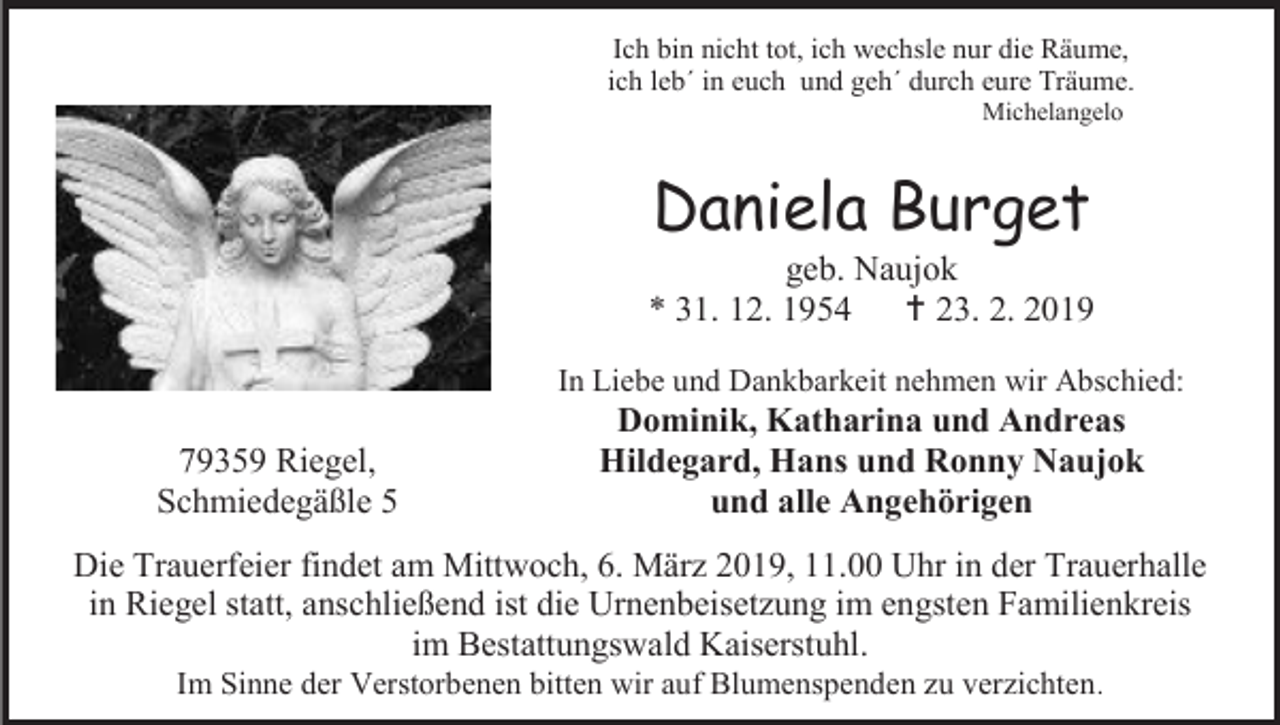 <p>Ich bin nicht tot, ich wechsle nur die Räume,<br />ich leb´ in euch und geh´ durch eure Träume.<br />Michelangelo</p><p>Daniela Burget<br />geb. Naujok<br />* 31. 12. 1954  23. 2. 2019<br />In Liebe und Dankbarkeit nehmen wir Abschied:</p><p>79359 Riegel,<br />Schmiedegäßle 5</p><p>Dominik, Katharina und Andreas<br />Hildegard, Hans und Ronny Naujok<br />und alle Angehörigen</p><p>Die Trauerfeier findet am Mittwoch, 6. März 2019, 11.00 Uhr in der Trauerhalle<br />in Riegel statt, anschließend ist die Urnenbeisetzung im engsten Familienkreis<br />im Bestattungswald Kaiserstuhl.<br />Im Sinne der Verstorbenen bitten wir auf Blumenspenden zu verzichten .</p>