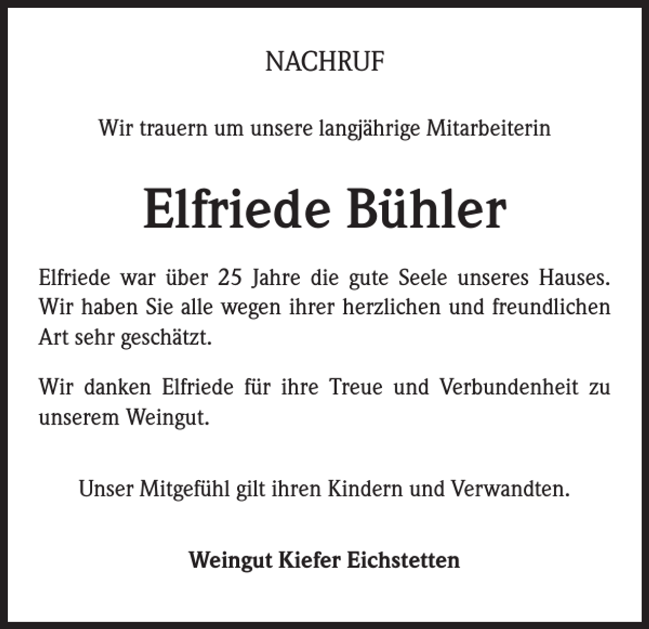 <p>NACHRUF<br />Wir trauern um unsere langjährige Mitarbeiterin</p><p>Elfriede Bühler<br />Elfriede war über 25 Jahre die gute Seele unseres Hauses.<br />Wir haben Sie alle wegen ihrer herzlichen und freundlichen<br />Art sehr geschätzt.<br />Wir danken Elfriede für ihre Treue und Verbundenheit zu<br />unserem Weingut.<br />Unser Mitgefühl gilt ihren Kindern und Verwandten.<br />Weingut Kiefer Eichstetten</p>
