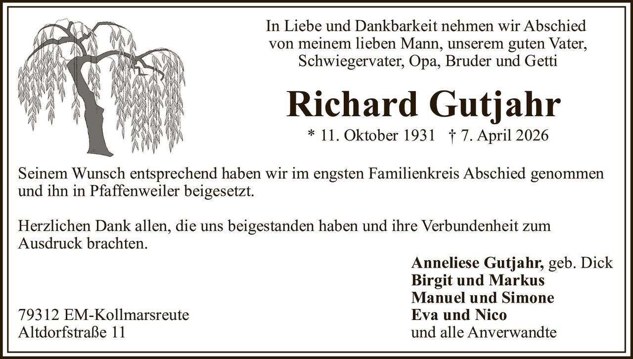 In Liebe und Dankbarkeit nehmen wir Abschied
von meinem lieben Mann, unserem guten Vater,
Schwiegervater, Opa, Bruder und Getti

Richard Gutjahr
* 11. Oktober 1931 † 7. April 2026
Seinem Wunsch entsprechend haben wir im engsten Familienkreis Abschied genommen
und ihn in Pfaffenweiler beigesetzt.
Herzlichen Dank allen, die uns beigestanden haben und ihre Verbundenheit zum
Ausdruck brachten.
Anneliese Gutjahr, geb. Dick
Birgit und Markus
Manuel und Simone
Eva und Nico
79312 EM-Kollmarsreute
und alle Anverwandte
Altdorfstraße 11