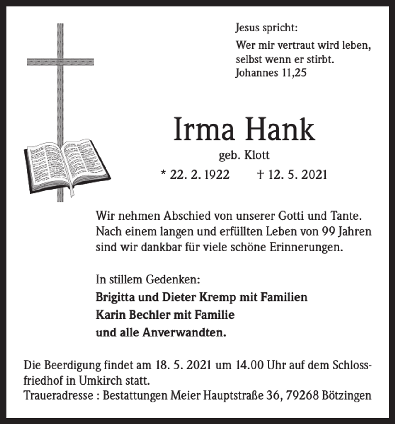 <p>Jesus spricht:<br />Wer mir vertraut wird leben,<br />selbst wenn er stirbt.<br />Johannes 11,25</p><p>Irma Hank</p><p>geb. Klott<br />* 22. 2. 1922 † 12. 5. 2021<br />Wir nehmen Abschied von unserer Gotti und Tante.<br />Nach einem langen und erfüllten Leben von 99 Jahren<br />sind wir dankbar für viele schöne Erinnerungen.<br />In stillem Gedenken:<br />Brigitta und Dieter Kremp mit Familien<br />Karin Bechler mit Familie<br />und alle Anverwandten.<br />Die Beerdigung findet am 18. 5. 2021 um 14.00 Uhr auf dem Schlossfriedhof in Umkirch statt.<br />Traueradresse : Bestattungen Meier Hauptstraße 36, 79268 Bötzingen</p>