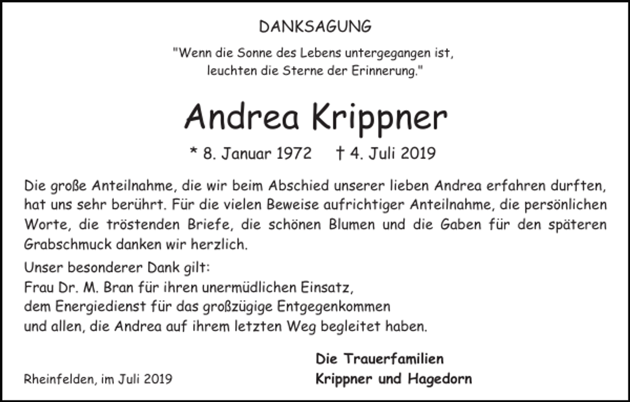 <p>DANKSAGUNG<br />"Wenn die Sonne des Lebens untergegangen ist,<br />leuchten die Sterne der Erinnerung."</p><p>Andrea Krippner<br />* 8. Januar 1972</p><p>† 4. Juli 2019</p><p>Die große Anteilnahme, die wir beim Abschied unserer lieben Andrea erfahren durften,<br />hat uns sehr berührt. Für die vielen Beweise aufrichtiger Anteilnahme, die persönlichen<br />Worte, die tröstenden Briefe, die schönen Blumen und die Gaben für den späteren<br />Grabschmuck danken wir herzlich.<br />Unser besonderer Dank gilt:<br />Frau Dr. M. Bran für ihren unermüdlichen Einsatz,<br />dem Energiedienst für das großzügige Entgegenkommen<br />und allen, die Andrea auf ihrem letzten Weg begleitet haben.<br />Rheinfelden, im Juli 2019</p><p>Die Trauerfamilien<br />Krippner und Hagedorn</p>