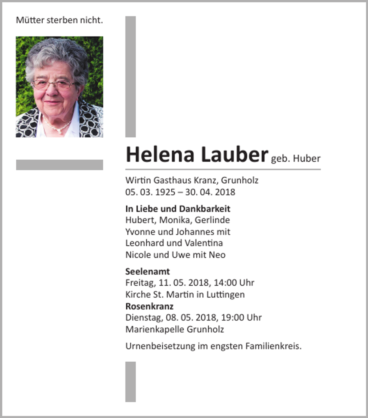 <p>Mütter sterben nicht.</p><p>Helena Lauber geb. Huber<br />Wirtin Gasthaus Kranz, Grunholz<br />05. 03. 1925 – 30. 04. 2018<br />In Liebe und Dankbarkeit<br />Hubert, Monika, Gerlinde<br />Yvonne und Johannes mit<br />Leonhard und Valentina<br />Nicole und Uwe mit Neo<br />Seelenamt<br />Freitag, 11. 05. 2018, 14:00 Uhr<br />Kirche St. Martin in Luttingen<br />Rosenkranz<br />Dienstag, 08. 05. 2018, 19:00 Uhr<br />Marienkapelle Grunholz<br />Urnenbeisetzung im engsten Familienkreis.</p>