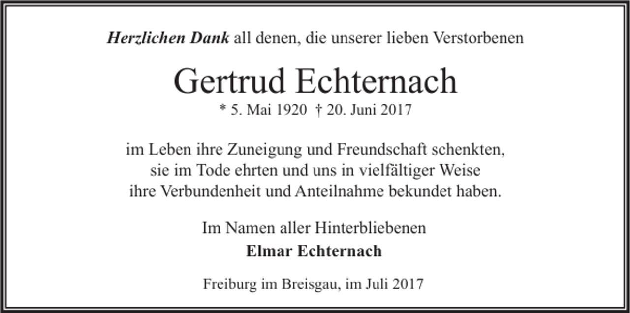 <p>HHerzlichen<br />erzli c h e n DDank<br />a n k all<br />all denen,<br />d e n e n, die<br />di e unserer<br />u ns er er lieben<br />li e b e n Verstorbenen<br />Verst or b e n e n</p><p>GGertrud<br />ertr u d EEchternach<br />c ht er n a c h<br />** 5.<br />5. Mai<br />M ai 11920<br />9 2 0 †† 220.<br />0. JJuni<br />u ni 22</p><p>iimm Leben<br />L e b e n iihre<br />hr e Zuneigung<br />Z u n ei g u n g und<br />u n d Freundschaft<br />Fr e u n ds c h aft schenkten,<br />s c h e n kt e n,<br />si<br />T o d e ehrten<br />e hrt e n und<br />u n d uns<br />u ns iinn vielfältiger<br />vi elf älti g er Weise<br />Weis e<br />siee iimm Tode<br />ihre<br />i hr e Verbundenheit<br />Ver b u n d e n h eit und<br />u n d Anteilnahme<br />A nt eil n a h m e bekundet<br />b e k u n d et haben.<br />h a b e n.<br />Im<br />I m Namen<br />N a m e n aller<br />all er Hinterbliebenen<br />Hi nt er bli e b e n e n<br />Elmar<br />El<br />m a r EEchternach<br />c ht e r n a c h<br />Freiburg<br />Fr<br />ei b ur g iim<br />m Breisgau,<br />Br eis g a u, iim<br />m JJuli<br />uli 22</p>