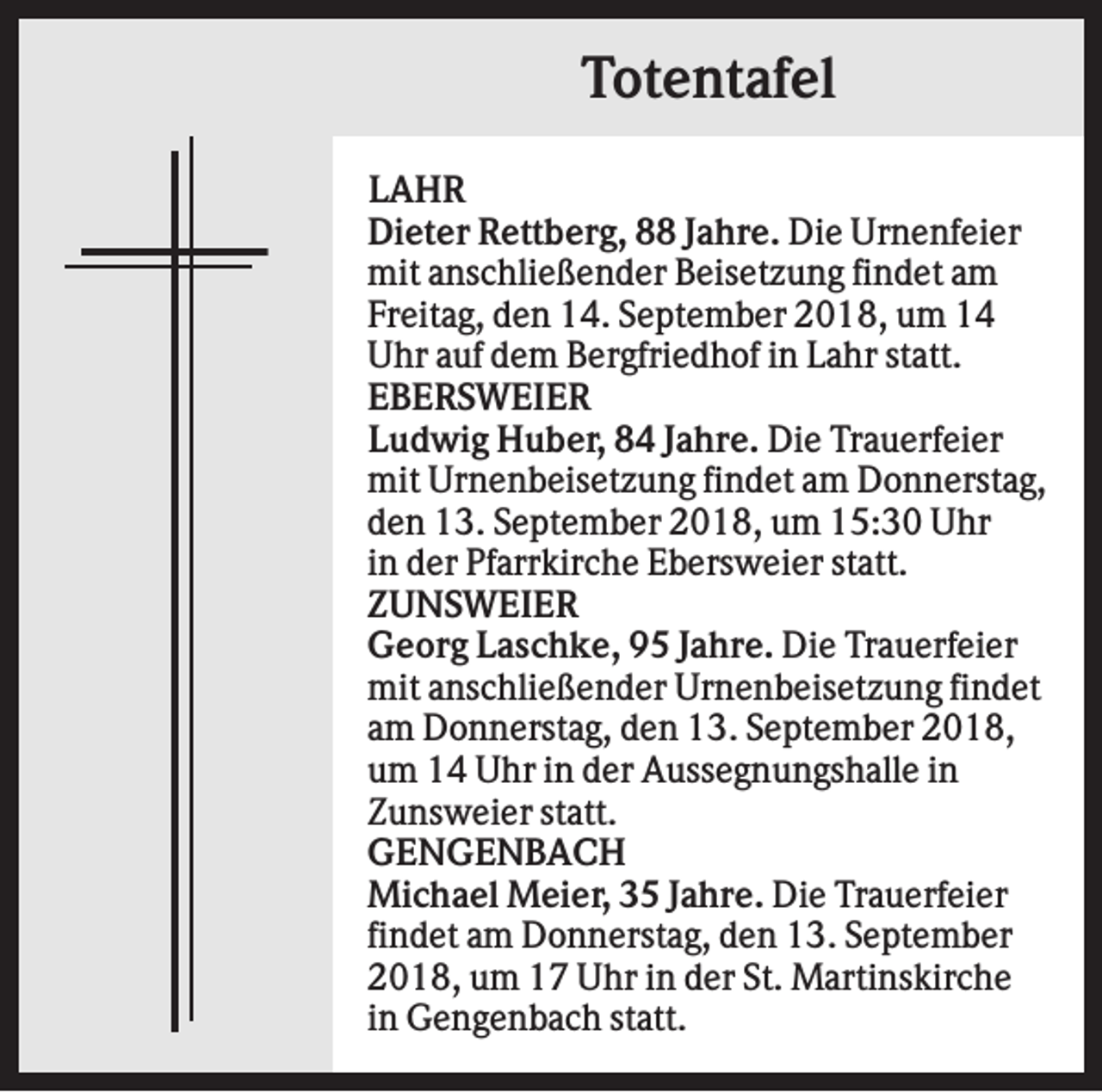 <p>Totentafel<br />LAHR<br />Dieter Rettberg, 88 Jahre. Die Urnenfeier<br />mit anschließender Beisetzung findet am<br />Freitag, den 14. September 2018, um 14<br />Uhr auf dem Bergfriedhof in Lahr statt.<br />EBERSWEIER<br />Ludwig Huber, 84 Jahre. Die Trauerfeier<br />mit Urnenbeisetzung findet am Donnerstag,<br />den 13. September 2018, um 15:30 Uhr<br />in der Pfarrkirche Ebersweier statt.<br />ZUNSWEIER<br />Georg Laschke, 95 Jahre. Die Trauerfeier<br />mit anschließender Urnenbeisetzung findet<br />am Donnerstag, den 13. September 2018,<br />um 14 Uhr in der Aussegnungshalle in<br />Zunsweier statt.<br />GENGENBACH<br />Michael Meier, 35 Jahre. Die Trauerfeier<br />findet am Donnerstag, den 13. September<br />2018, um 17 Uhr in der St. Martinskirche<br />in Gengenbach statt.</p>