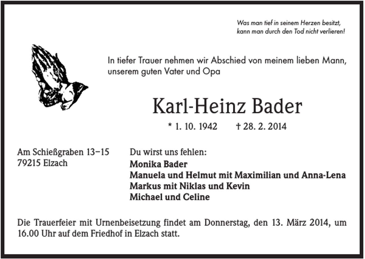 <p>Was man tief in seinem Herzen besitzt,<br />kann man durch den Tod nicht verlieren!</p><p>In tiefer Trauer nehmen wir Abschied von meinem lieben Mann,<br />unserem guten Vater und Opa</p><p>Karl-Heinz Bader<br />* 1. 10. 1942<br />Am Schießgraben 13–15<br />79215 Elzach</p><p>† 28. 2. 2014</p><p>Du wirst uns fehlen:<br />Monika Bader<br />Manuela und Helmut mit Maximilian und Anna-Lena<br />Markus mit Niklas und Kevin<br />Michael und Celine</p><p>Die Trauerfeier mit Urnenbeisetzung findet am Donnerstag, den 13. März 2014, um<br />16.00 Uhr auf dem Friedhof in Elzach statt.</p>