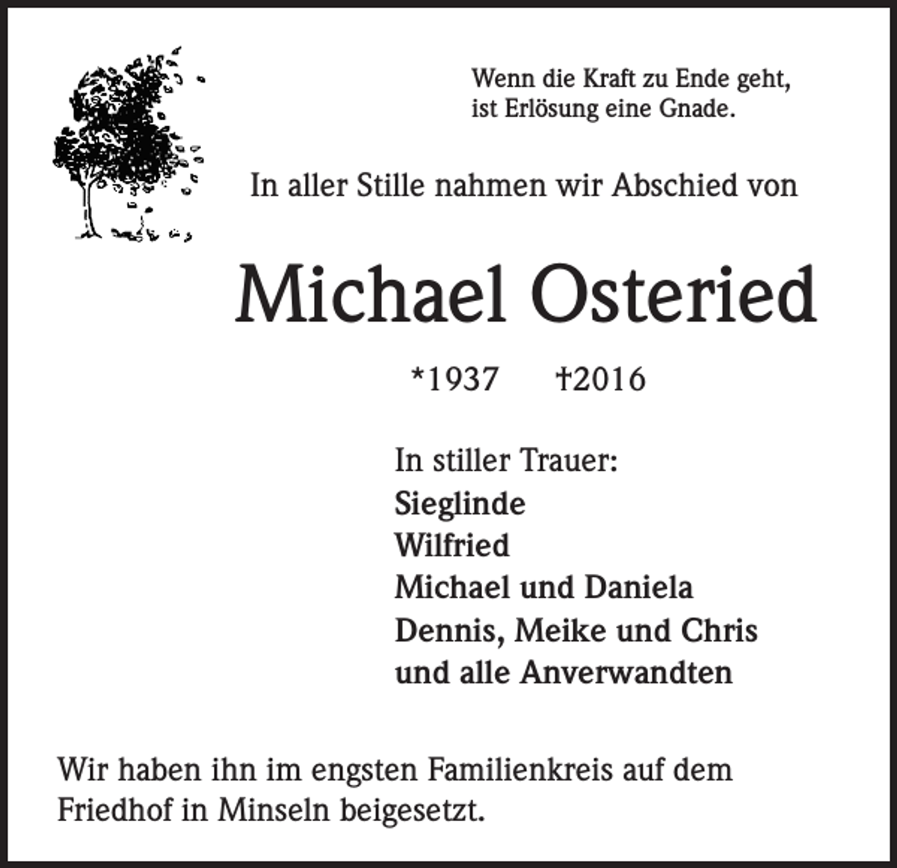 <p>Wenn die Kraft zu Ende geht,<br />ist Erlösung eine Gnade.</p><p>In aller Stille nahmen wir Abschied von</p><p>Michael Osteried<br />*1937</p><p>†2016</p><p>In stiller Trauer:<br />Sieglinde<br />Wilfried<br />Michael und Daniela<br />Dennis, Meike und Chris<br />und alle Anverwandten<br />Wir haben ihn im engsten Familienkreis auf dem<br />Friedhof in Minseln beigesetzt.</p>