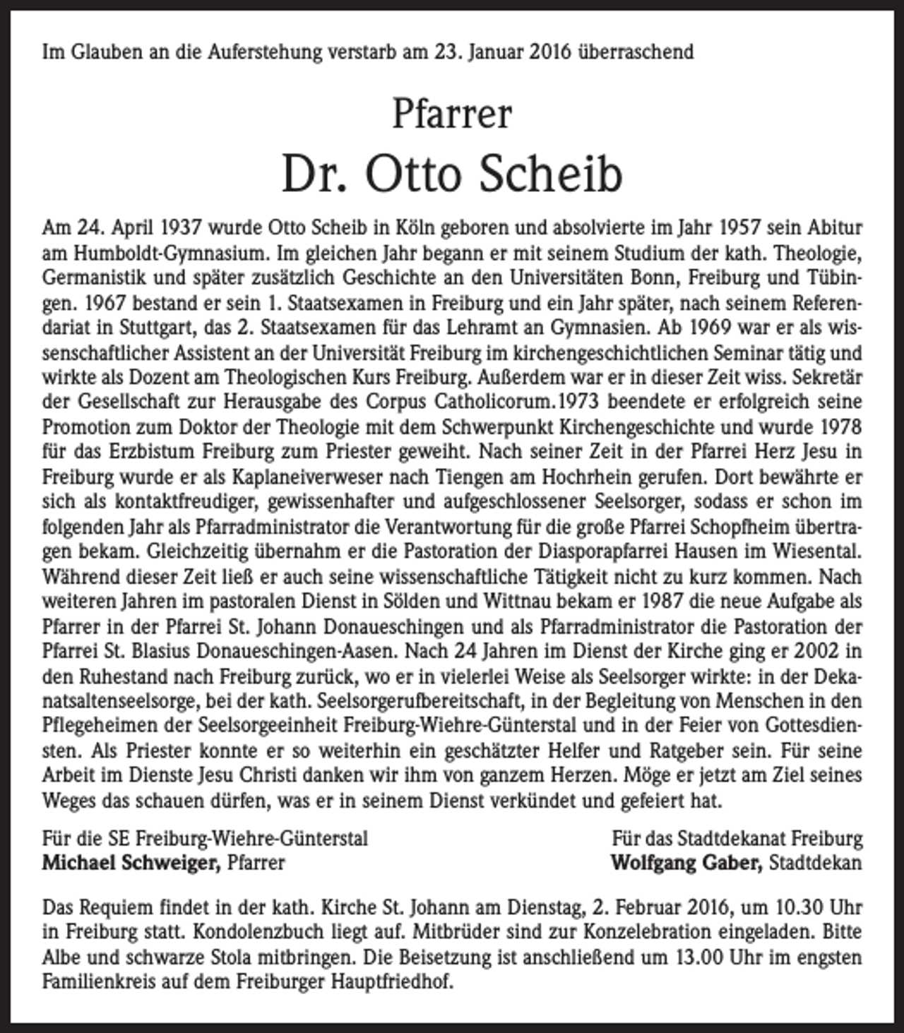 <p>Im Glauben an die Auferstehung verstarb am 23. Januar 2016 überraschend</p><p>Pfarrer</p><p>Dr. Otto Scheib<br />Am 24. April 1937 wurde Otto Scheib in Köln geboren und absolvierte im Jahr 1957 sein Abitur<br />am Humboldt-Gymnasium. Im gleichen Jahr begann er mit seinem Studium der kath. Theologie,<br />Germanistik und später zusätzlich Geschichte an den Universitäten Bonn, Freiburg und Tübingen. 1967 bestand er sein 1. Staatsexamen in Freiburg und ein Jahr später, nach seinem Referendariat in Stuttgart, das 2. Staatsexamen für das Lehramt an Gymnasien. Ab 1969 war er als wissenschaftlicher Assistent an der Universität Freiburg im kirchengeschichtlichen Seminar tätig und<br />wirkte als Dozent am Theologischen Kurs Freiburg. Außerdem war er in dieser Zeit wiss. Sekretär<br />der Gesellschaft zur Herausgabe des Corpus Catholicorum.1973 beendete er erfolgreich seine<br />Promotion zum Doktor der Theologie mit dem Schwerpunkt Kirchengeschichte und wurde 1978<br />für das Erzbistum Freiburg zum Priester geweiht. Nach seiner Zeit in der Pfarrei Herz Jesu in<br />Freiburg wurde er als Kaplaneiverweser nach Tiengen am Hochrhein gerufen. Dort bewährte er<br />sich als kontaktfreudiger, gewissenhafter und aufgeschlossener Seelsorger, sodass er schon im<br />folgenden Jahr als Pfarradministrator die Verantwortung für die große Pfarrei Schopfheim übertragen bekam. Gleichzeitig übernahm er die Pastoration der Diasporapfarrei Hausen im Wiesental.<br />Während dieser Zeit ließ er auch seine wissenschaftliche Tätigkeit nicht zu kurz kommen. Nach<br />weiteren Jahren im pastoralen Dienst in Sölden und Wittnau bekam er 1987 die neue Aufgabe als<br />Pfarrer in der Pfarrei St. Johann Donaueschingen und als Pfarradministrator die Pastoration der<br />Pfarrei St. Blasius Donaueschingen-Aasen. Nach 24 Jahren im Dienst der Kirche ging er 2002 in<br />den Ruhestand nach Freiburg zurück, wo er in vielerlei Weise als Seelsorger wirkte: in der Dekanatsaltenseelsorge, bei der kath. Seelsorgerufbereitschaft, in der Begleitung von Menschen in den<br />Pflegeheimen der Seelsorgeeinheit Freiburg-Wiehre-Günterstal und in der Feier von Gottesdiensten. Als Priester konnte er so weiterhin ein geschätzter Helfer und Ratgeber sein. Für seine<br />Arbeit im Dienste Jesu Christi danken wir ihm von ganzem Herzen. Möge er jetzt am Ziel seines<br />Weges das schauen dürfen, was er in seinem Dienst verkündet und gefeiert hat.<br />Für die SE Freiburg-Wiehre-Günterstal<br />Michael Schweiger, Pfarrer</p><p>Für das Stadtdekanat Freiburg<br />Wolfgang Gaber, Stadtdekan</p><p>Das Requiem findet in der kath. Kirche St. Johann am Dienstag, 2. Februar 2016, um 10.30 Uhr<br />in Freiburg statt. Kondolenzbuch liegt auf. Mitbrüder sind zur Konzelebration eingeladen. Bitte<br />Albe und schwarze Stola mitbringen. Die Beisetzung ist anschließend um 13.00 Uhr im engsten<br />Familienkreis auf dem Freiburger Hauptfriedhof.</p>