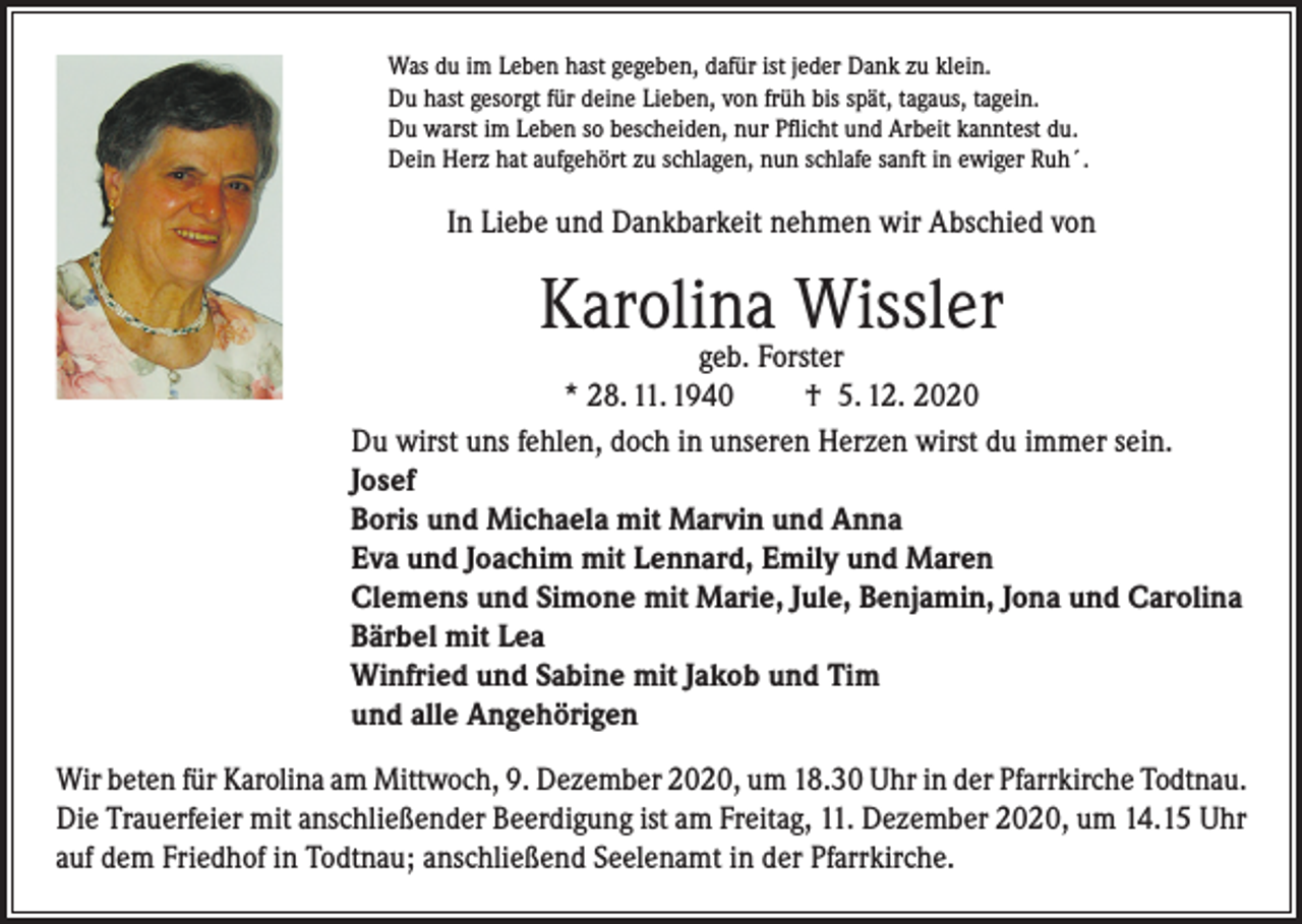 <p>Was du im Leben hast gegeben, dafür ist jeder Dank zu klein.<br />Du hast gesorgt für deine Lieben, von früh bis spät, tagaus, tagein.<br />Du warst im Leben so bescheiden, nur Pflicht und Arbeit kanntest du.<br />Dein Herz hat aufgehört zu schlagen, nun schlafe sanft in ewiger Ruh´.</p><p>In Liebe und Dankbarkeit nehmen wir Abschied von</p><p>Karolina Wissler</p><p>geb. Forster<br />* 28. 11. 1940<br />† 5. 12. 2020<br />Du wirst uns fehlen, doch in unseren Herzen wirst du immer sein.<br />Josef<br />Boris und Michaela mit Marvin und Anna<br />Eva und Joachim mit Lennard, Emily und Maren<br />Clemens und Simone mit Marie, Jule, Benjamin, Jona und Carolina<br />Bärbel mit Lea<br />Winfried und Sabine mit Jakob und Tim<br />und alle Angehörigen<br />Wir beten für Karolina am Mittwoch, 9. Dezember 2020, um 18.30 Uhr in der Pfarrkirche Todtnau.<br />Die Trauerfeier mit anschließender Beerdigung ist am Freitag, 11. Dezember 2020, um 14.15 Uhr<br />auf dem Friedhof in Todtnau; anschließend Seelenamt in der Pfarrkirche.</p>