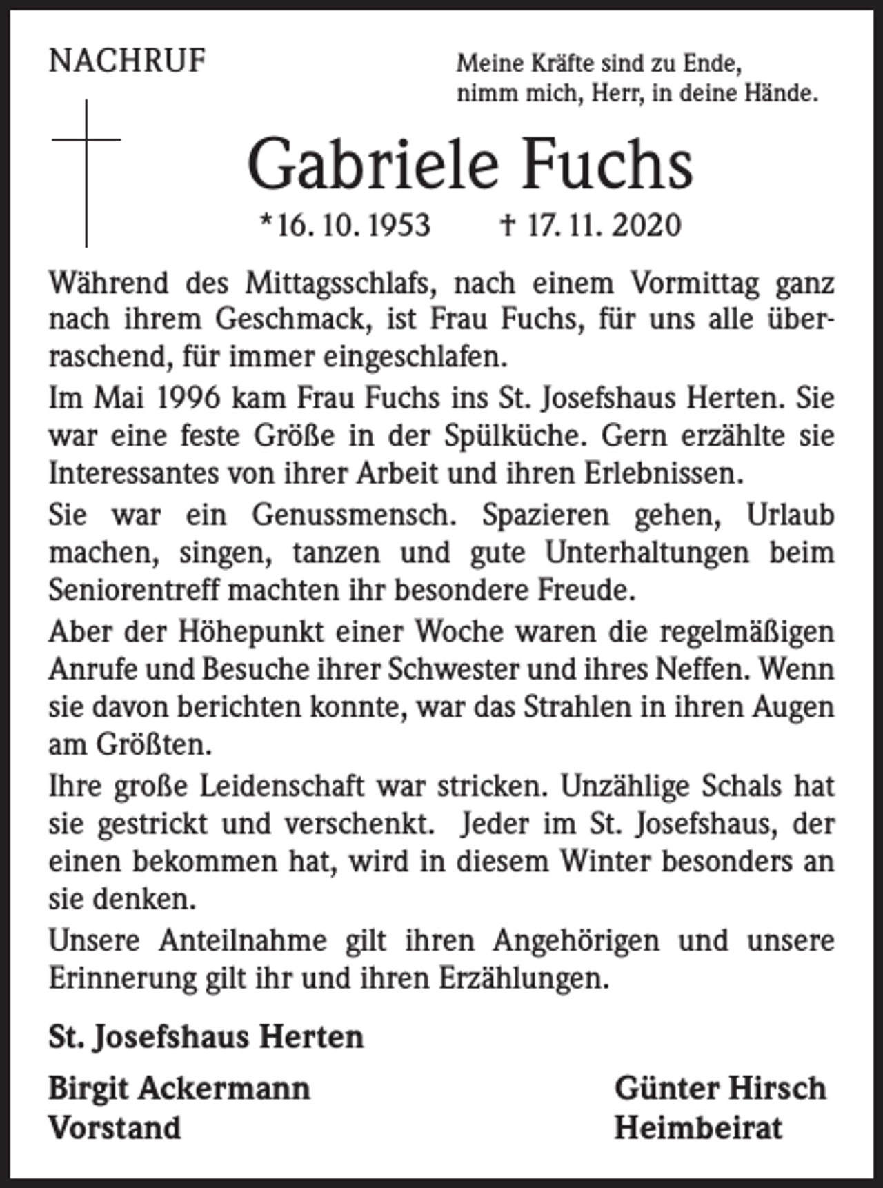 <p>NACHRUF</p><p>Meine Kräfte sind zu Ende,<br />nimm mich, Herr, in deine Hände.</p><p>Gabriele Fuchs<br />*16. 10. 1953 † 17. 11. 2020</p><p>Während des Mittagsschlafs, nach einem Vormittag ganz<br />nach ihrem Geschmack, ist Frau Fuchs, für uns alle über­<br />raschend, für immer eingeschlafen.<br />Im Mai 1996 kam Frau Fuchs ins St. Josefshaus Herten. Sie<br />war eine feste Größe in der Spülküche. Gern erzählte sie<br />­Interessantes von ihrer Arbeit und ihren Erlebnissen.<br />Sie war ein Genussmensch. Spazieren gehen, Urlaub<br />­machen, singen, tanzen und gute Unterhaltungen beim<br />­Seniorentreff machten ihr besondere Freude.<br />Aber der Höhepunkt einer Woche waren die regelmäßigen<br />Anrufe und Besuche ihrer Schwester und ihres Neffen. Wenn<br />sie davon berichten konnte, war das Strahlen in ihren Augen<br />am Größten.<br />Ihre große Leidenschaft war stricken. Unzählige Schals hat<br />sie gestrickt und verschenkt. Jeder im St. Josefshaus, der<br />­einen bekommen hat, wird in diesem Winter besonders an<br />sie denken.<br />Unsere Anteilnahme gilt ihren Angehörigen und unsere<br />­Erinnerung gilt ihr und ihren Erzählungen.</p><p>St. Josefshaus Herten<br />Birgit Ackermann<br />Vorstand</p><p>Günter Hirsch<br />Heimbeirat</p>