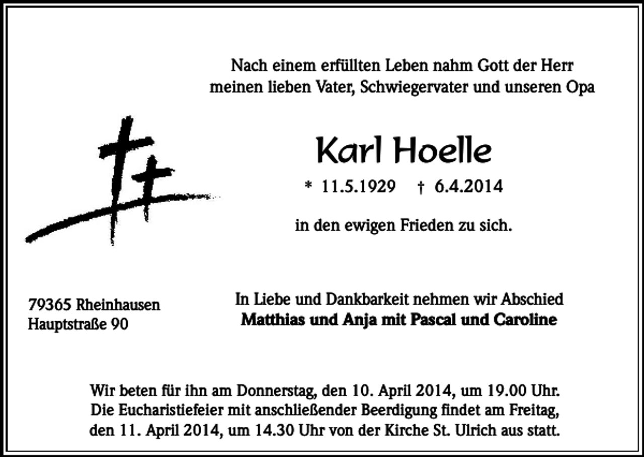 <p>Nach einem erfüllten Leben nahm Gott der Herr<br />meinen lieben Vater, Schwiegervater und unseren Opa</p><p>Karl Hoelle</p><p>* 11.5.1929</p><p>† 6.4.2014</p><p>in den ewigen Frieden zu sich.</p><p>79365 Rheinhausen<br />Hauptstraße 90</p><p>In Liebe und Dankbarkeit nehmen wir Abschied<br />Matthias und Anja mit Pascal und Caroline</p><p>Wir beten für ihn am Donnerstag, den 10. April 2014, um 19.00 Uhr.<br />Die Eucharistiefeier mit anschließender Beerdigung findet am Freitag,<br />den 11. April 2014, um 14.30 Uhr von der Kirche St. Ulrich aus statt.</p>