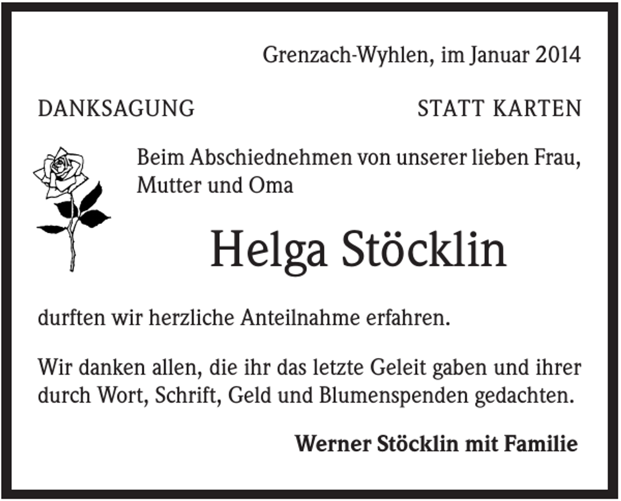 <p>Grenzach-Wyhlen, im Januar 2014<br />DANKSAGUNG</p><p>STATT KARTEN</p><p>Beim Abschiednehmen von unserer lieben Frau,<br />Mutter und Oma</p><p>Helga Stöcklin<br />durften wir herzliche Anteilnahme erfahren.<br />Wir danken allen, die ihr das letzte Geleit gaben und ihrer<br />durch Wort, Schrift, Geld und Blumenspenden gedachten.<br />Werner Stöcklin mit Familie</p>
