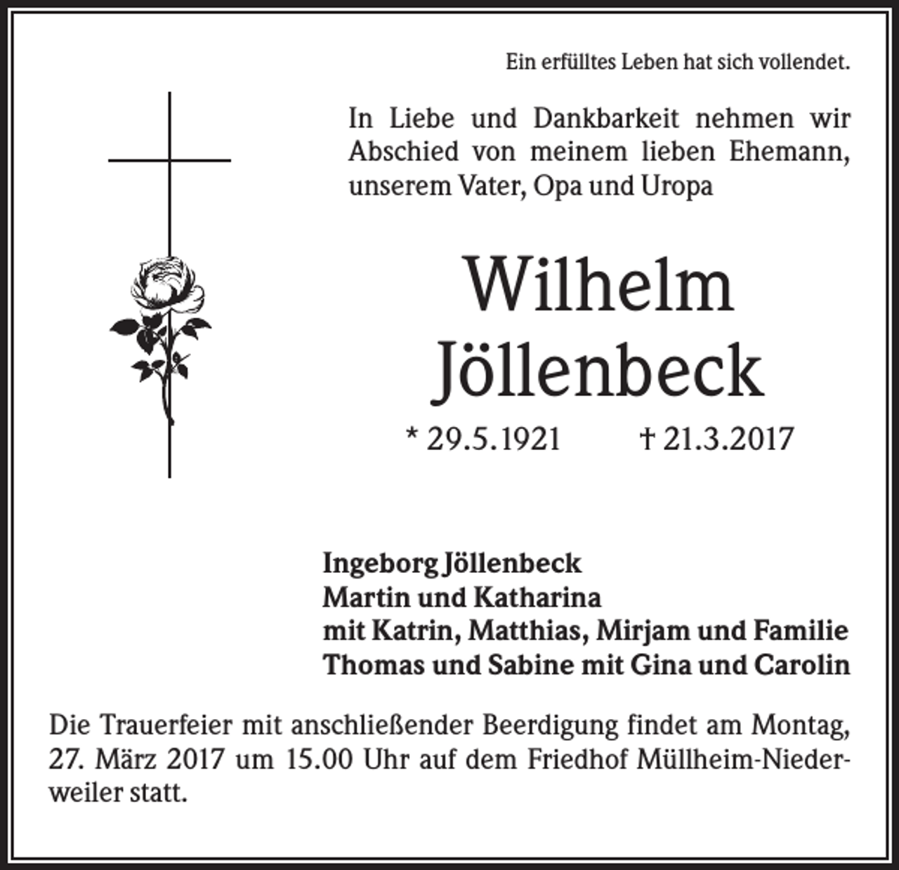 <p>Ein erfülltes Leben hat sich vollendet.</p><p>In Liebe und Dankbarkeit nehmen wir<br />Abschied von meinem lieben Ehemann,<br />unserem Vater, Opa und Uropa</p><p>Wilhelm<br />Jöllenbeck<br />* 29.5.1921</p><p>† 21.3.2017</p><p>Ingeborg Jöllenbeck<br />Martin und Katharina<br />mit Katrin, Matthias, Mirjam und Familie<br />Thomas und Sabine mit Gina und Carolin<br />Die Trauerfeier mit anschließender Beerdigung findet am Montag,<br />27. März 2017 um 15.00 Uhr auf dem Friedhof Müllheim-Niederweiler statt.</p>