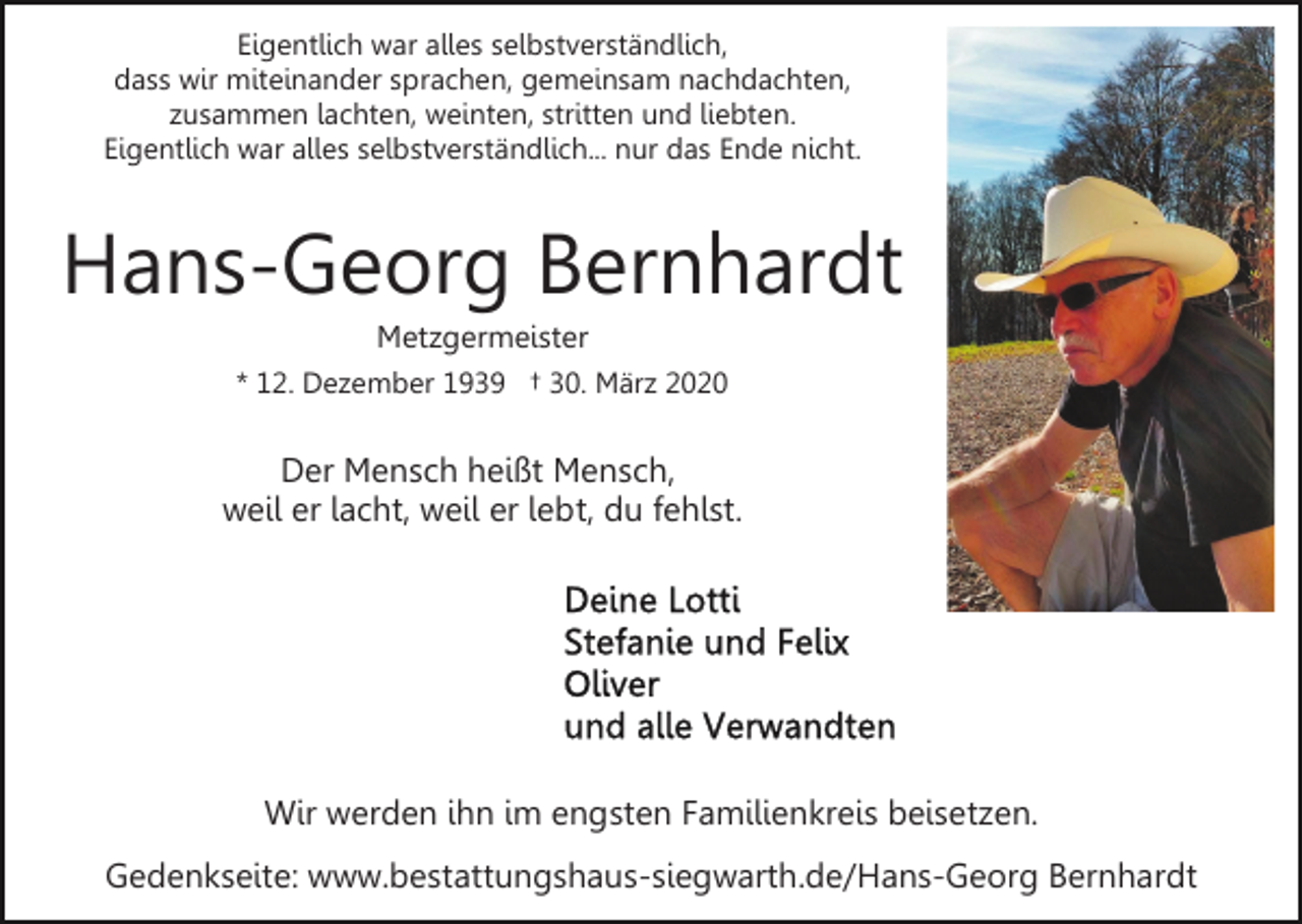 <p>Eigentlich war alles selbstverständlich,<br />dass wir miteinander sprachen, gemeinsam nachdachten,<br />zusammen lachten, weinten, stritten und liebten.<br />Eigentlich war alles selbstverständlich... nur das Ende nicht.</p><p>Hans-Georg Bernhardt<br />Metzgermeister<br />* 12. Dezember 1939 † 30. März 2020</p><p>Der Mensch heißt Mensch,<br />weil er lacht, weil er lebt, du fehlst.</p><p>Wir werden ihn im engsten Familienkreis beisetzen.<br />Gedenkseite: www.bestattungshaus-siegwarth.de/Hans-Georg Bernhardt</p>