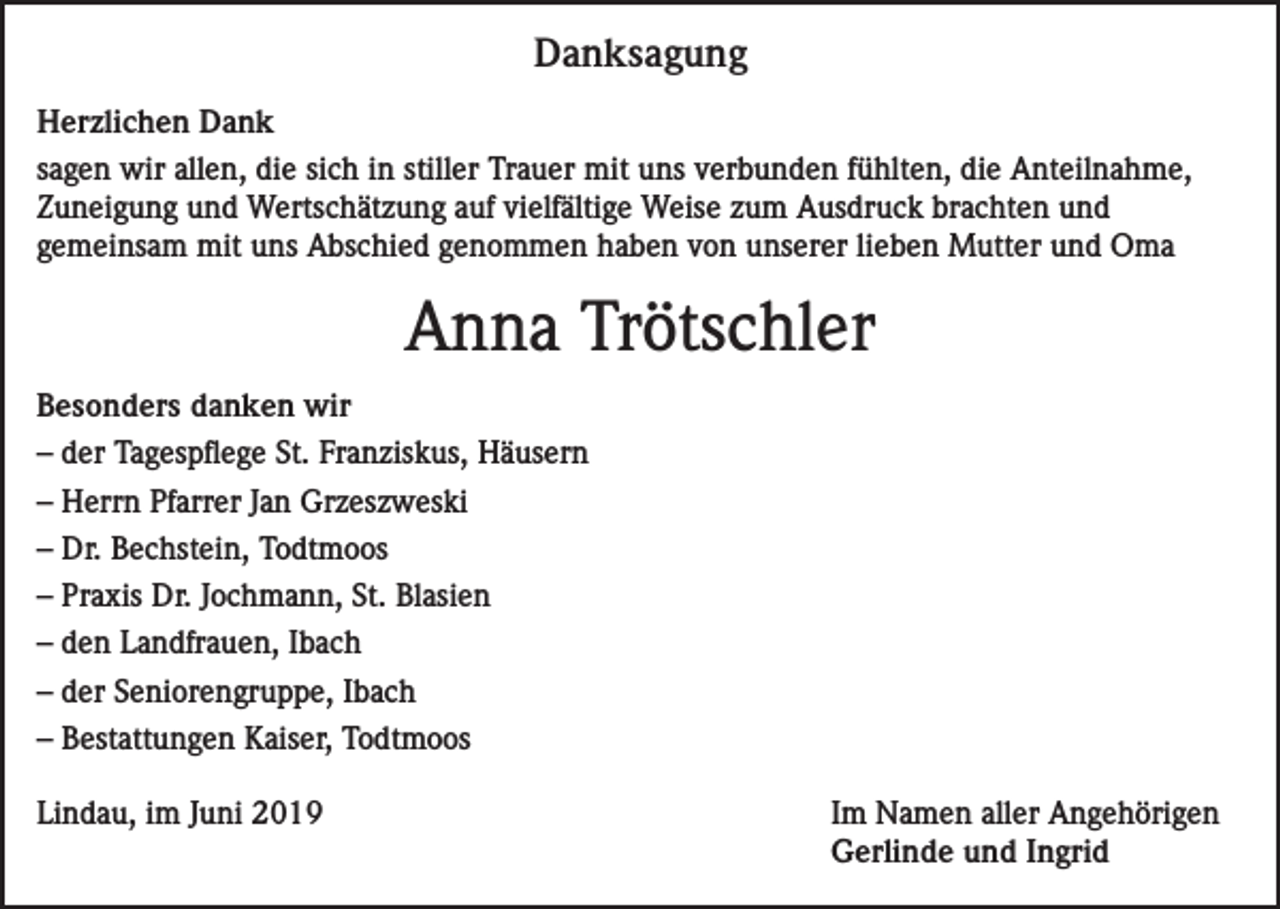 <p>Danksagung<br />Herzlichen Dank<br />sagen wir allen, die sich in stiller Trauer mit uns verbunden fühlten, die Anteilnahme,<br />Zuneigung und Wertschätzung auf vielfältige Weise zum Ausdruck brachten und<br />gemeinsam mit uns Abschied genommen haben von unserer lieben Mutter und Oma</p><p>Anna Trötschler<br />Besonders danken wir<br />– der Tagespflege St. Franziskus, Häusern<br />– Herrn Pfarrer Jan Grzeszweski<br />– Dr. Bechstein, Todtmoos<br />– Praxis Dr. Jochmann, St. Blasien<br />– den Landfrauen, Ibach<br />– der Seniorengruppe, Ibach<br />– Bestattungen Kaiser, Todtmoos<br />Lindau, im Juni 2019 Im Namen aller Angehörigen<br />Gerlinde und Ingrid</p>