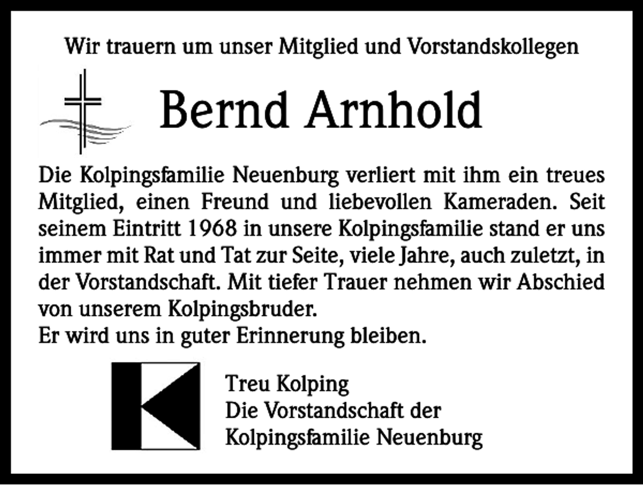 <p>Wir trauern um unser Mitglied und Vorstandskollegen</p><p>Bernd Arnhold<br />Die Kolpingsfamilie Neuenburg verliert mit ihm ein treues<br />Mitglied, einen Freund und liebevollen Kameraden. Seit<br />­seinem Eintritt 1968 in unsere Kolpingsfamilie stand er uns<br />immer mit Rat und Tat zur Seite, viele Jahre, auch zuletzt, in<br />der Vorstandschaft. Mit tiefer Trauer nehmen wir Abschied<br />von unserem Kolpingsbruder.<br />Er wird uns in guter Erinnerung bleiben.<br />Treu Kolping<br />Die Vorstandschaft der<br />Kolpingsfamilie Neuenburg</p>