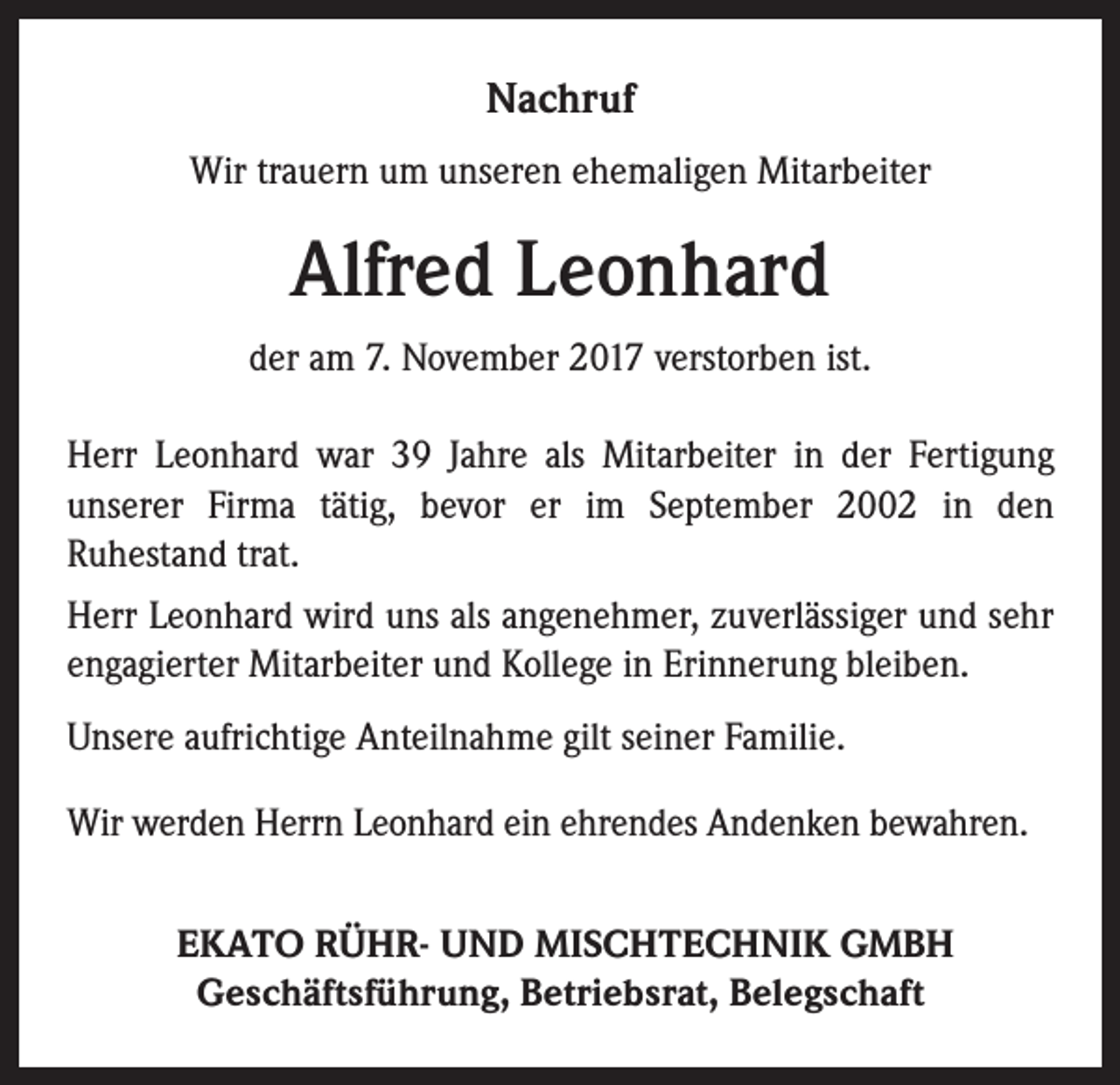 <p>Nachruf<br />Wir trauern um unseren ehemaligen Mitarbeiter</p><p>Alfred Leonhard<br />der am 7. November 2017 verstorben ist.<br />Herr Leonhard war 39 Jahre als Mitarbeiter in der Fertigung<br />unserer Firma tätig, bevor er im September 2002 in den<br />Ruhestand trat.<br />Herr Leonhard wird uns als angenehmer, zuverlässiger und sehr<br />engagierter Mitarbeiter und Kollege in Erinnerung bleiben.<br />Unsere aufrichtige Anteilnahme gilt seiner Familie.<br />Wir werden Herrn Leonhard ein ehrendes Andenken bewahren.<br />EKATO RÜHR- UND MISCHTECHNIK GMBH<br />Geschäftsführung, Betriebsrat, Belegschaft</p>