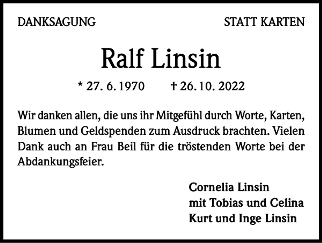 <p>DANKSAGUNG</p><p>STATT KARTEN</p><p>Ralf Linsin<br />* 27. 6. 1970 † 26. 10. 2022<br />Wir danken allen, die uns ihr Mitgefühl durch Worte, Karten,<br />Blumen und Geldspenden zum Ausdruck brachten. Vielen<br />Dank auch an Frau Beil für die tröstenden Worte bei der<br />Abdankungsfeier.<br />Cornelia Linsin<br />mit Tobias und Celina<br />Kurt und Inge Linsin</p>