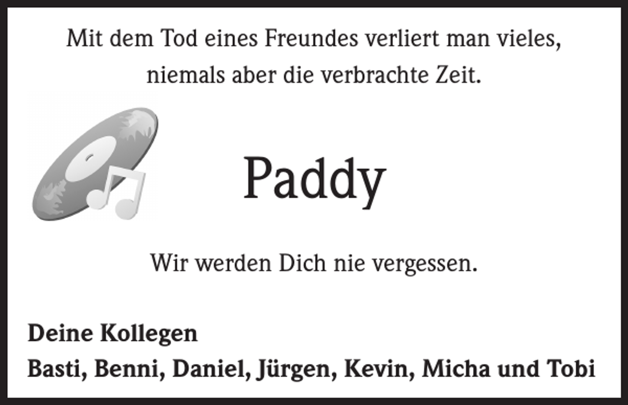 <p>Mit dem Tod eines Freundes verliert man vieles,<br />niemals aber die verbrachte Zeit.</p><p>Paddy<br />Wir werden Dich nie vergessen.<br />Deine Kollegen<br />Basti, Benni, Daniel, Jürgen, Kevin, Micha und Tobi</p>