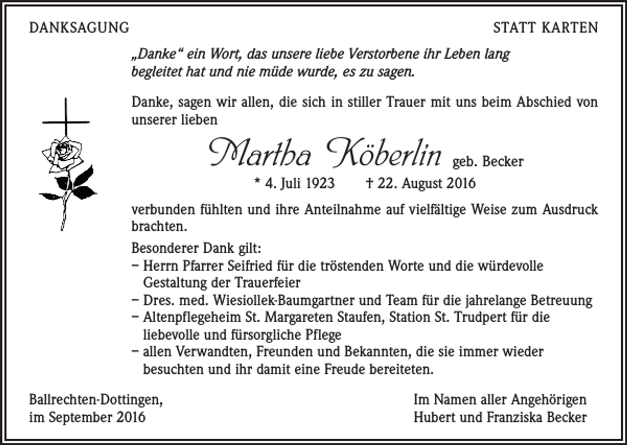 <p>Danksagung</p><p>Statt Karten</p><p>„Danke“ ein Wort, das unsere liebe Verstorbene ihr Leben lang<br />begleitet hat und nie müde wurde, es zu sagen.<br />Danke, sagen wir allen, die sich in stiller Trauer mit uns beim Abschied von<br />unserer lieben</p><p>Martha Köberlin</p><p>geb. Becker<br />* 4. Juli 1923 † 22. August 2016</p><p>verbunden fühlten und ihre Anteilnahme auf vielfältige Weise zum Ausdruck<br />brachten.<br />Besonderer Dank gilt:<br />– Herrn Pfarrer Seifried für die tröstenden Worte und die würdevolle<br />­Gestaltung der Trauerfeier<br />– Dres. med. Wiesiollek-Baumgartner und Team für die jahrelange Betreuung<br />– Altenpflegeheim St. Margareten Staufen, Station St. Trudpert für die<br />­liebevolle und fürsorgliche Pflege<br />– allen Verwandten, Freunden und Bekannten, die sie immer wieder<br />­besuchten und ihr damit eine Freude bereiteten.<br />Ballrechten-Dottingen,<br />im September 2016</p><p>Im Namen aller Angehörigen<br />Hubert und Franziska Becker</p>
