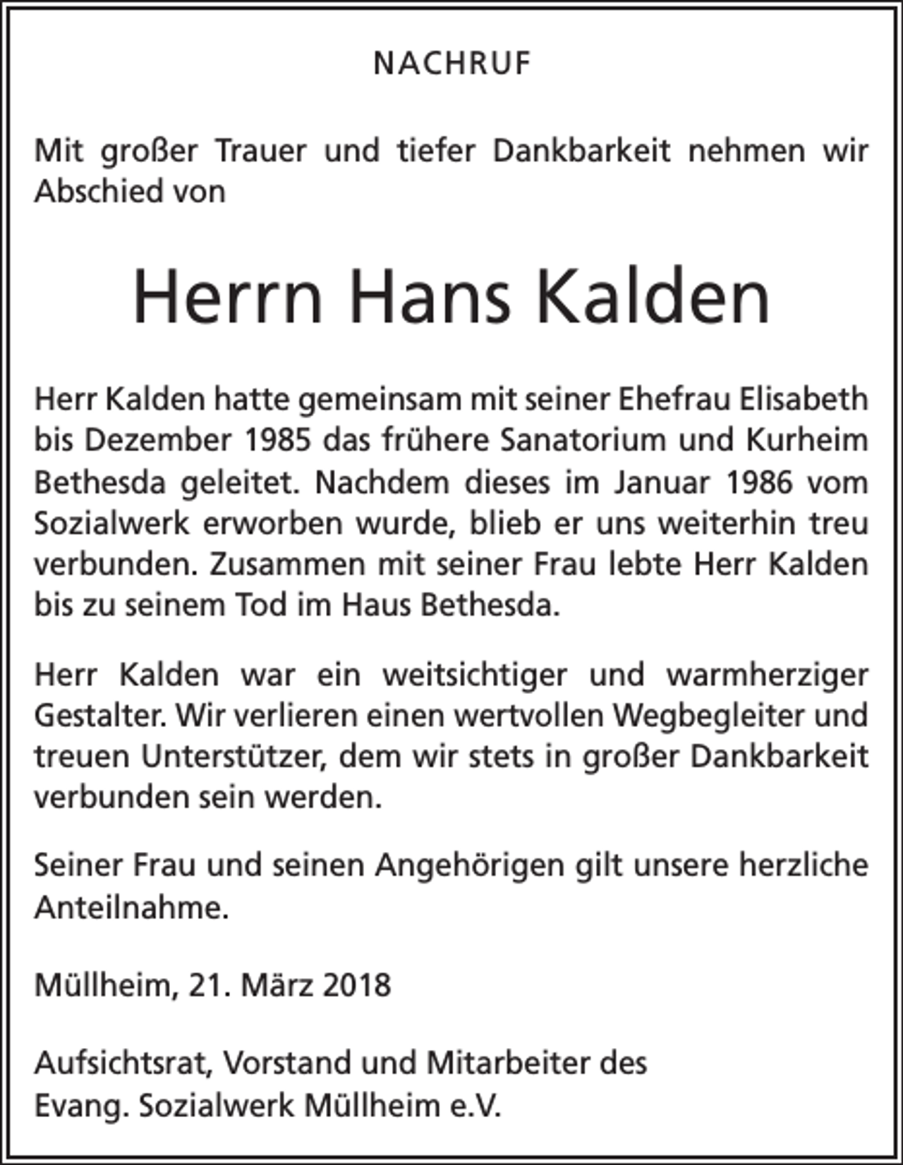 <p>NACHRUF<br />Mit großer Trauer und tiefer Dankbarkeit nehmen wir<br />­Abschied von</p><p>Herrn Hans Kalden<br />Herr Kalden hatte gemeinsam mit seiner Ehefrau Elisabeth<br />bis Dezember 1985 das frühere Sanatorium und Kurheim<br />Bethesda geleitet. Nachdem dieses im Januar 1986 vom<br />Sozialwerk erworben wurde, blieb er uns weiterhin treu<br />verbunden. Zusammen mit seiner Frau lebte Herr Kalden<br />bis zu seinem Tod im Haus Bethesda.<br />Herr Kalden war ein weitsichtiger und warmherziger<br />­Gestalter. Wir verlieren einen wertvollen Wegbegleiter und<br />treuen Unterstützer, dem wir stets in großer Dankbarkeit<br />verbunden sein werden.<br />Seiner Frau und seinen Angehörigen gilt unsere herzliche<br />Anteilnahme.<br />Müllheim, 21. März 2018<br />Aufsichtsrat, Vorstand und Mitarbeiter des<br />Evang. Sozialwerk Müllheim e.V.</p>